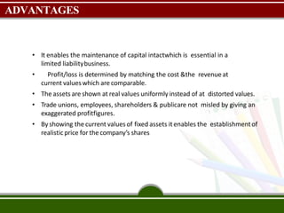 ADVANTAGES
• It enables the maintenance of capital intactwhich is essential in a
limited liabilitybusiness.
• Profit/loss is determined by matching the cost &the revenueat
current valueswhich are comparable.
• The assets are shown at real values uniformly instead of at distorted values.
• Trade unions, employees, shareholders & publicare not misled by giving an
exaggerated profitfigures.
• By showing the current values of fixed assets it enables the establishmentof
realisticprice for the company’s shares
 