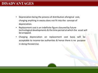 DISADVANTAGES
• Depreciation being the process of distribution oforiginal cost,
charging anything in excess does not fit into the concept of
depreciation.
• Replacement cost is an indefinite figure closured by future
technological developments & the time period at which the asset will
bescrapped.
• Charging depreciation on replacement cost basis will be
acceptable to income-tax authorities & hence there is no purpose
in doing theexercise.
 