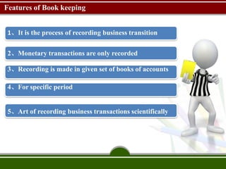 Features of Book keeping
1、It is the process of recording business transition
2、Monetary transactions are only recorded
3、Recording is made in given set of books of accounts
4、For specific period
5、Art of recording business transactions scientifically
 