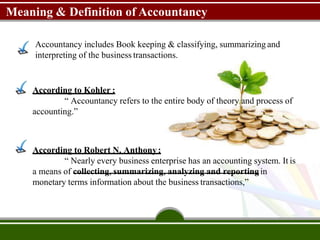 Meaning & Definition of Accountancy
Accountancy includes Book keeping & classifying, summarizing and
interpreting of the business transactions.
According to Kohler :
“ Accountancy refers to the entire body of theory and process of
accounting.”
According to Robert N. Anthony:
“ Nearly every business enterprise has an accounting system. It is
a means of collecting, summarizing, analyzing and reportingin
monetary terms information about the business transactions,”
 