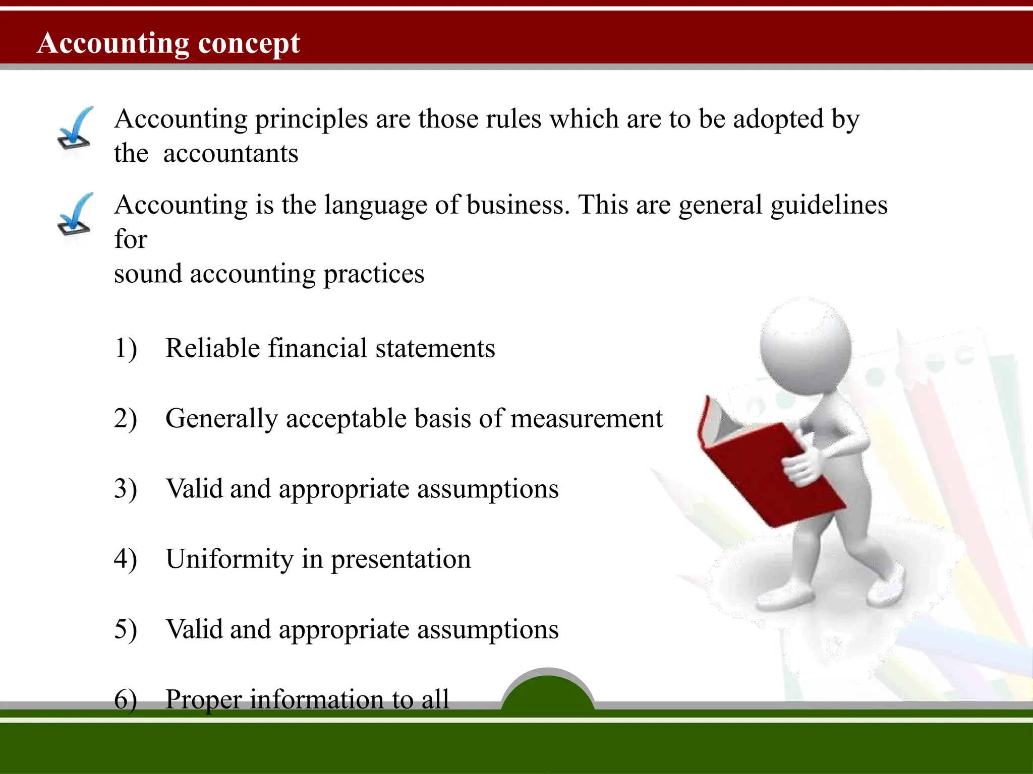 Accounting concept
Accounting principles are those rules which are to be adopted by
the accountants
Accounting is the language of business. This are general guidelines
for
sound accounting practices
1) Reliable financial statements
2) Generally acceptable basis of measurement
3) Valid and appropriate assumptions
4) Uniformity in presentation
5) Valid and appropriate assumptions
6) Proper information to all
 