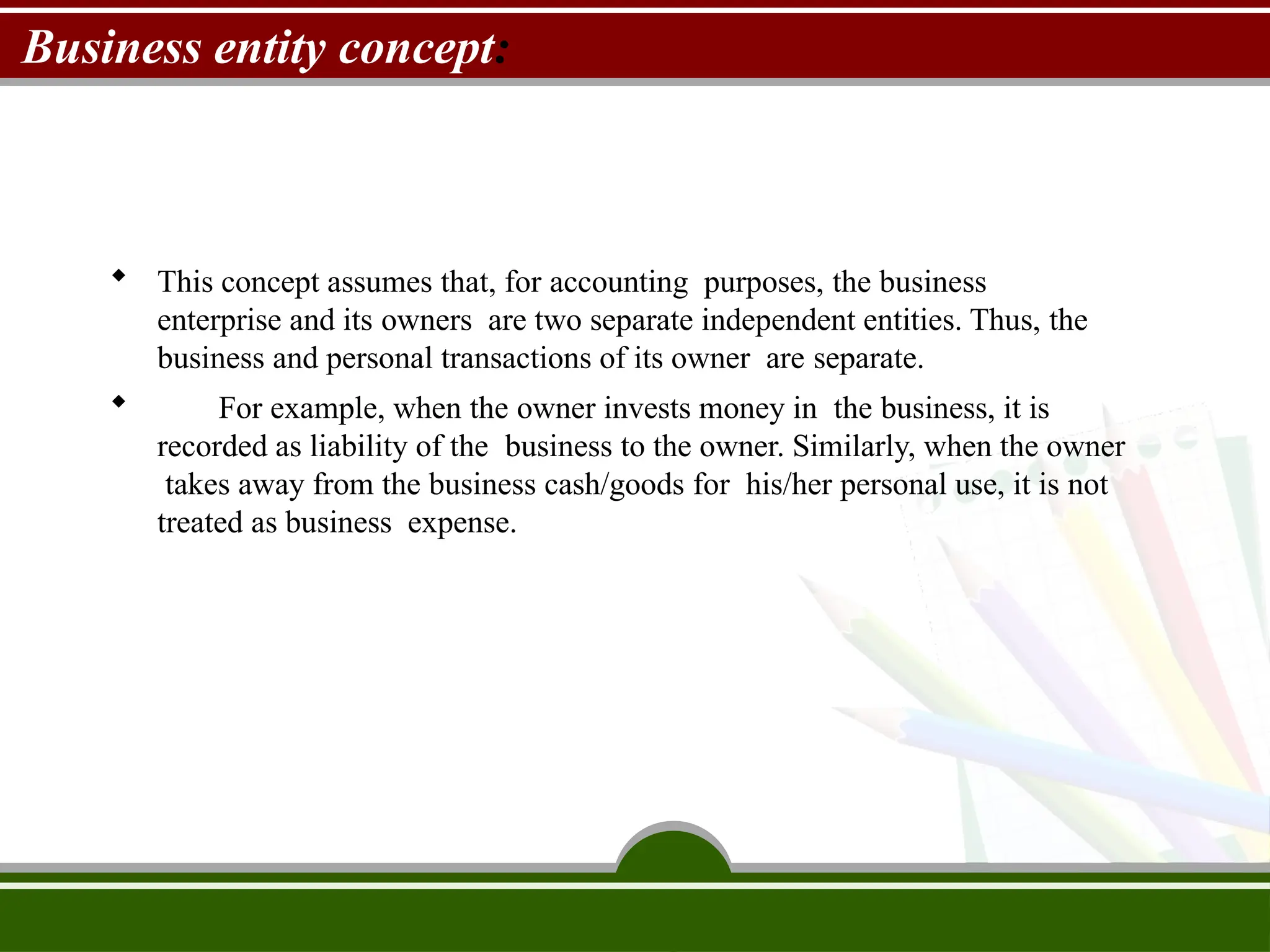 Business entity concept:
 This concept assumes that, for accounting purposes, the business
enterprise and its owners are two separate independent entities. Thus, the
business and personal transactions of its owner are separate.
 For example, when the owner invests money in the business, it is
recorded as liability of the business to the owner. Similarly, when the owner
takes away from the business cash/goods for his/her personal use, it is not
treated as business expense.
 