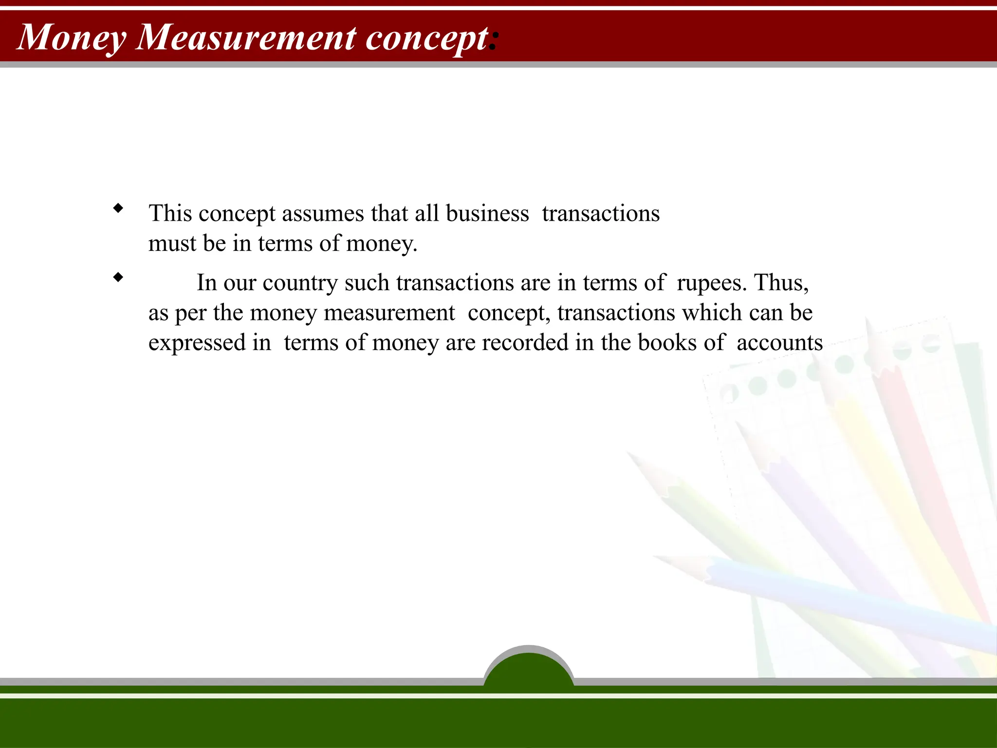 Money Measurement concept:
 This concept assumes that all business transactions
must be in terms of money.
 In our country such transactions are in terms of rupees. Thus,
as per the money measurement concept, transactions which can be
expressed in terms of money are recorded in the books of accounts
 