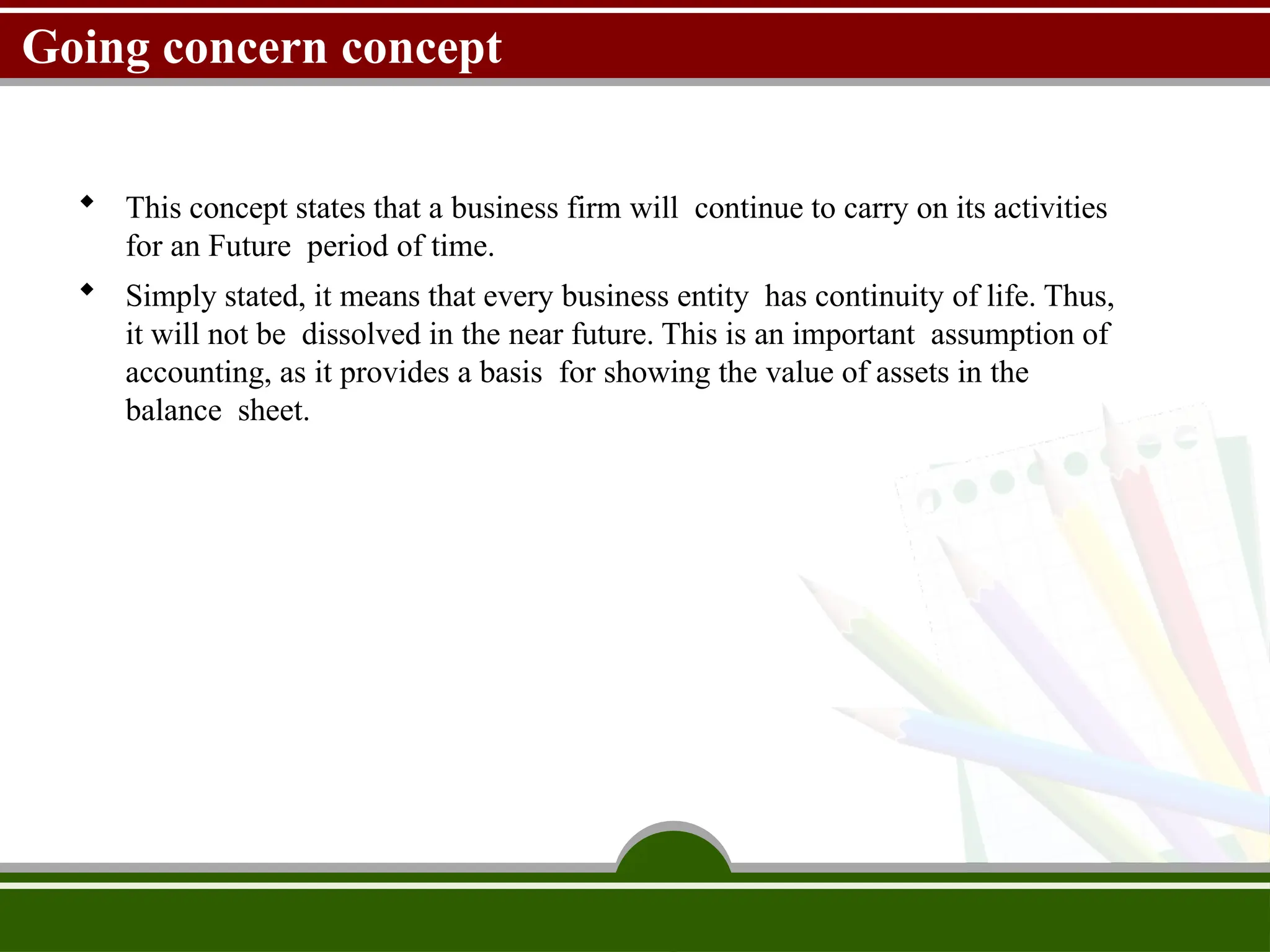 Going concern concept
 This concept states that a business firm will continue to carry on its activities
for an Future period of time.
 Simply stated, it means that every business entity has continuity of life. Thus,
it will not be dissolved in the near future. This is an important assumption of
accounting, as it provides a basis for showing the value of assets in the
balance sheet.
 