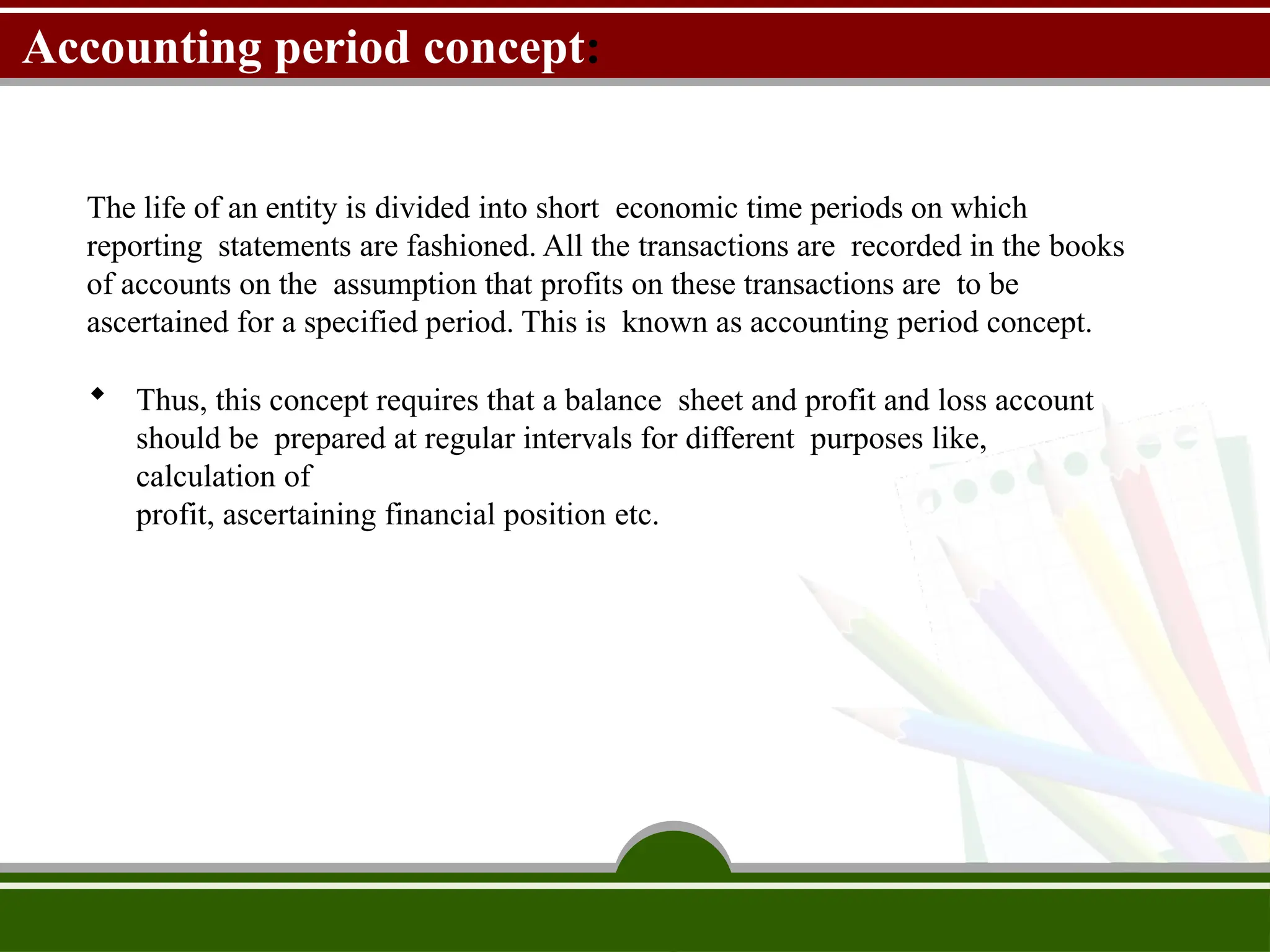 Accounting period concept:
The life of an entity is divided into short economic time periods on which
reporting statements are fashioned. All the transactions are recorded in the books
of accounts on the assumption that profits on these transactions are to be
ascertained for a specified period. This is known as accounting period concept.
 Thus, this concept requires that a balance sheet and profit and loss account
should be prepared at regular intervals for different purposes like,
calculation of
profit, ascertaining financial position etc.
 