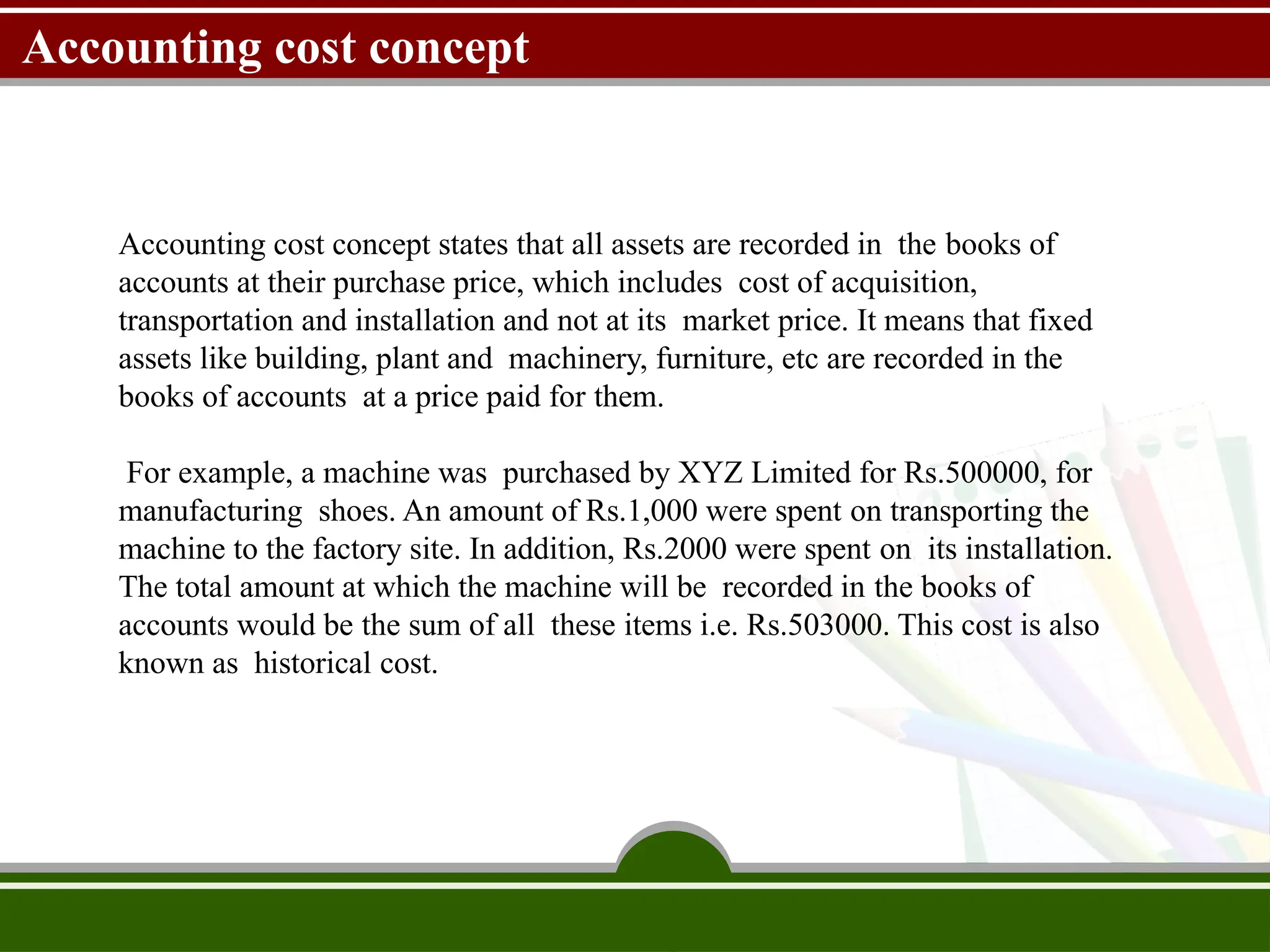 Accounting cost concept
Accounting cost concept states that all assets are recorded in the books of
accounts at their purchase price, which includes cost of acquisition,
transportation and installation and not at its market price. It means that fixed
assets like building, plant and machinery, furniture, etc are recorded in the
books of accounts at a price paid for them.
For example, a machine was purchased by XYZ Limited for Rs.500000, for
manufacturing shoes. An amount of Rs.1,000 were spent on transporting the
machine to the factory site. In addition, Rs.2000 were spent on its installation.
The total amount at which the machine will be recorded in the books of
accounts would be the sum of all these items i.e. Rs.503000. This cost is also
known as historical cost.
 