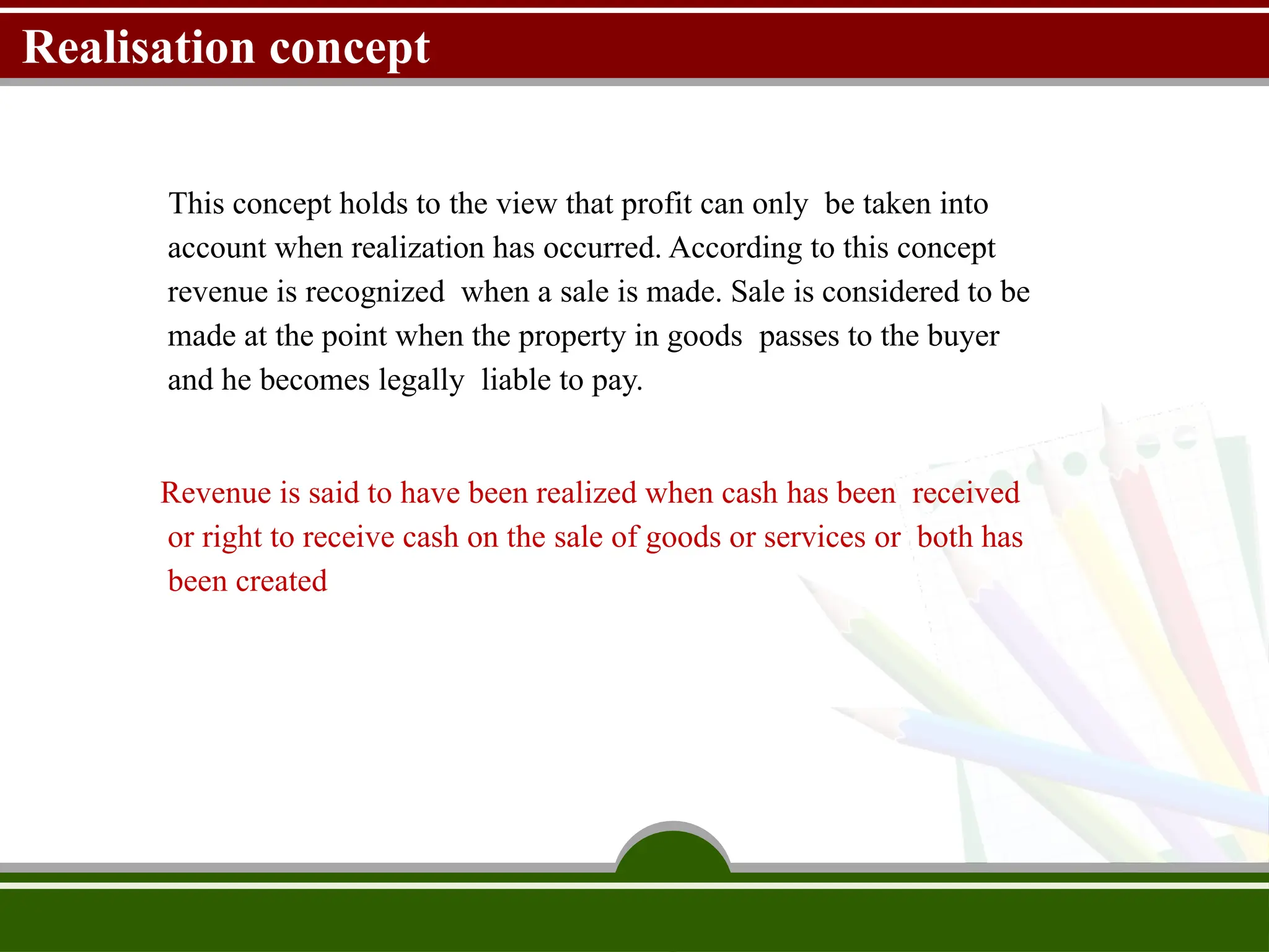 Realisation concept
This concept holds to the view that profit can only be taken into
account when realization has occurred. According to this concept
revenue is recognized when a sale is made. Sale is considered to be
made at the point when the property in goods passes to the buyer
and he becomes legally liable to pay.
Revenue is said to have been realized when cash has been received
or right to receive cash on the sale of goods or services or both has
been created
 