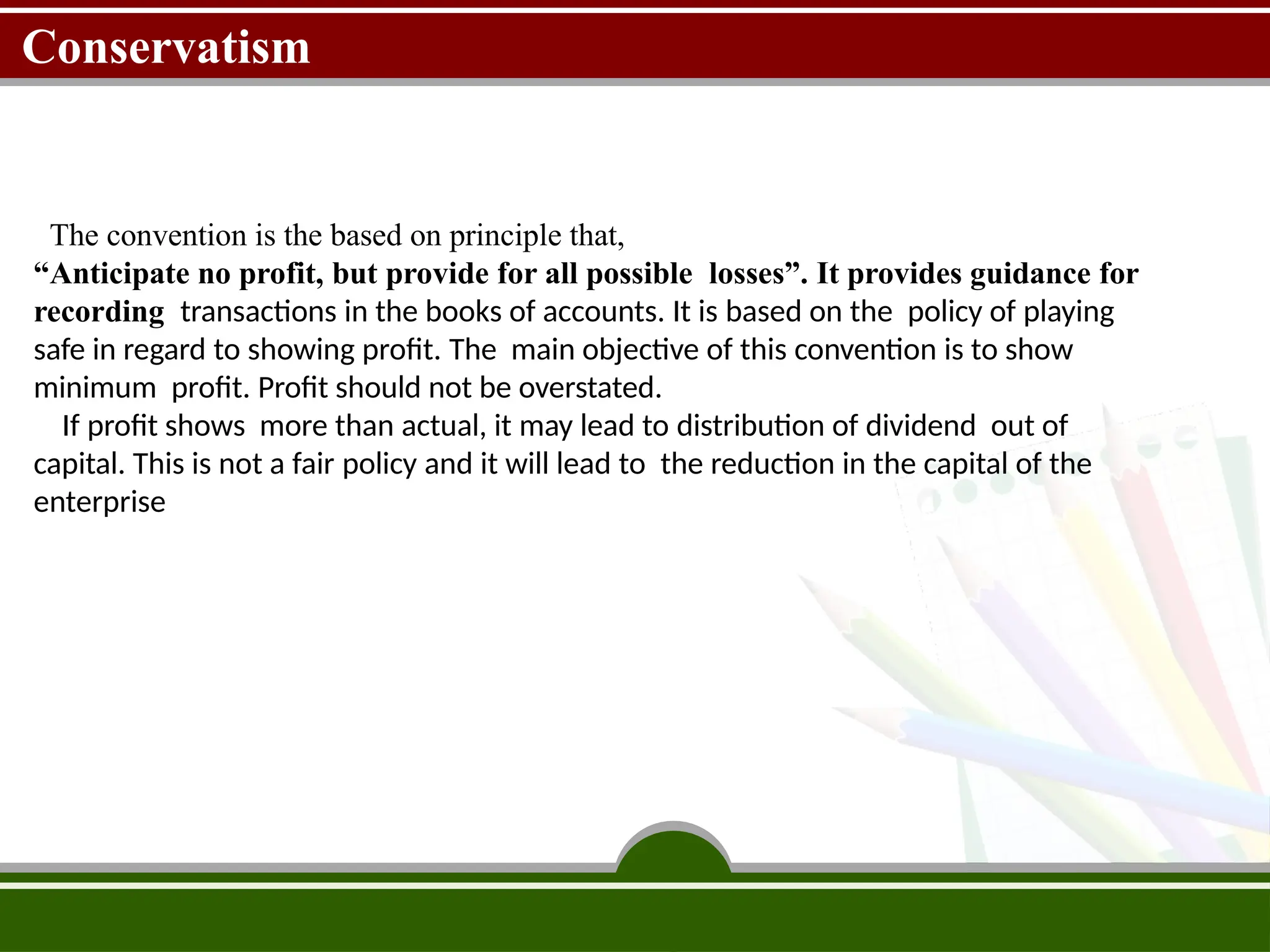 Conservatism
The convention is the based on principle that,
“Anticipate no profit, but provide for all possible losses”. It provides guidance for
recording transactions in the books of accounts. It is based on the policy of playing
safe in regard to showing profit. The main objective of this convention is to show
minimum profit. Profit should not be overstated.
If profit shows more than actual, it may lead to distribution of dividend out of
capital. This is not a fair policy and it will lead to the reduction in the capital of the
enterprise
 