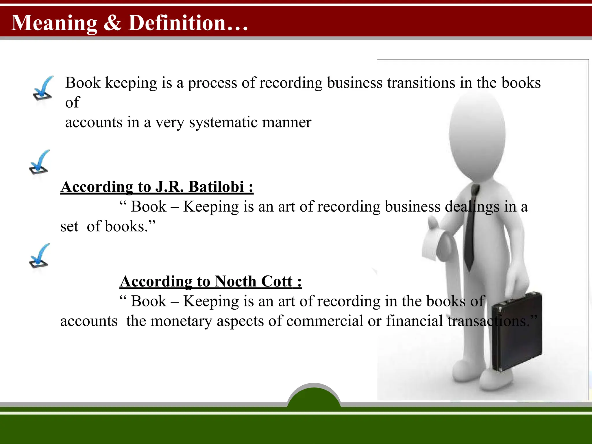 Meaning & Definition…
Book keeping is a process of recording business transitions in the books
of
accounts in a very systematic manner
According to J.R. Batilobi :
“ Book – Keeping is an art of recording business dealings in a
set of books.”
According to Nocth Cott :
“ Book – Keeping is an art of recording in the books of
accounts the monetary aspects of commercial or financial transactions.”
 