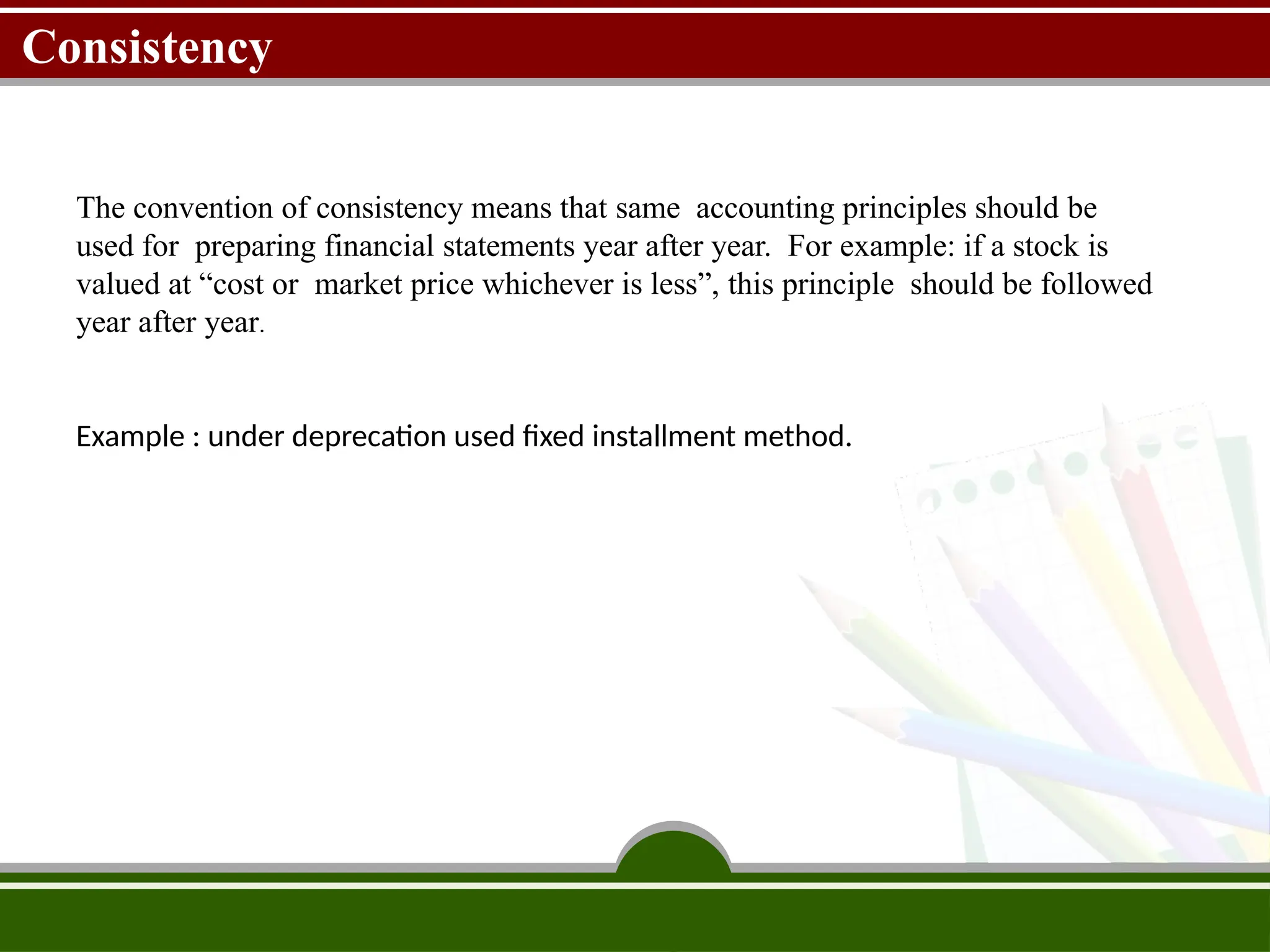 Consistency
The convention of consistency means that same accounting principles should be
used for preparing financial statements year after year. For example: if a stock is
valued at “cost or market price whichever is less”, this principle should be followed
year after year.
Example : under deprecation used fixed installment method.
 