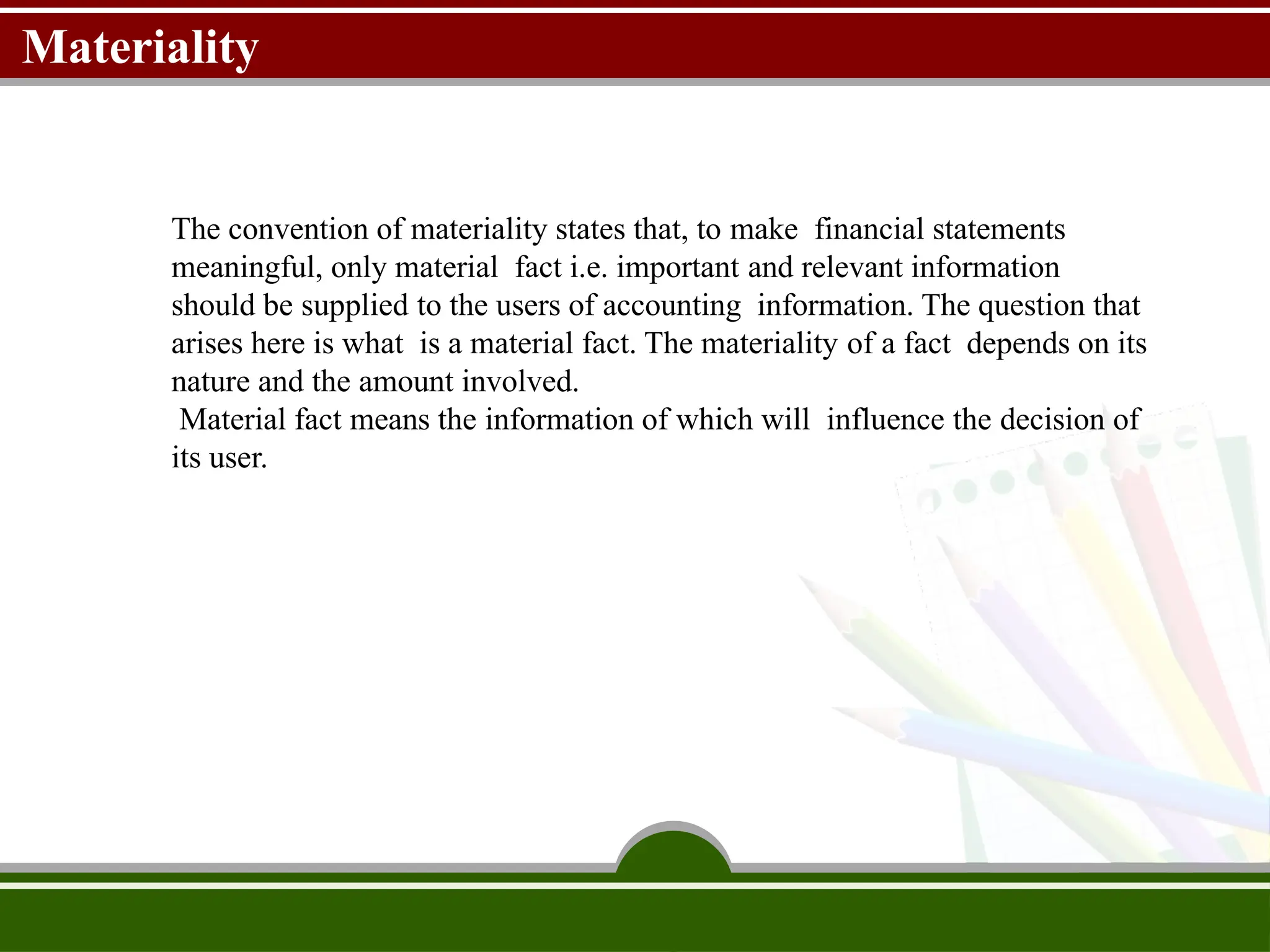 Materiality
The convention of materiality states that, to make financial statements
meaningful, only material fact i.e. important and relevant information
should be supplied to the users of accounting information. The question that
arises here is what is a material fact. The materiality of a fact depends on its
nature and the amount involved.
Material fact means the information of which will influence the decision of
its user..
 