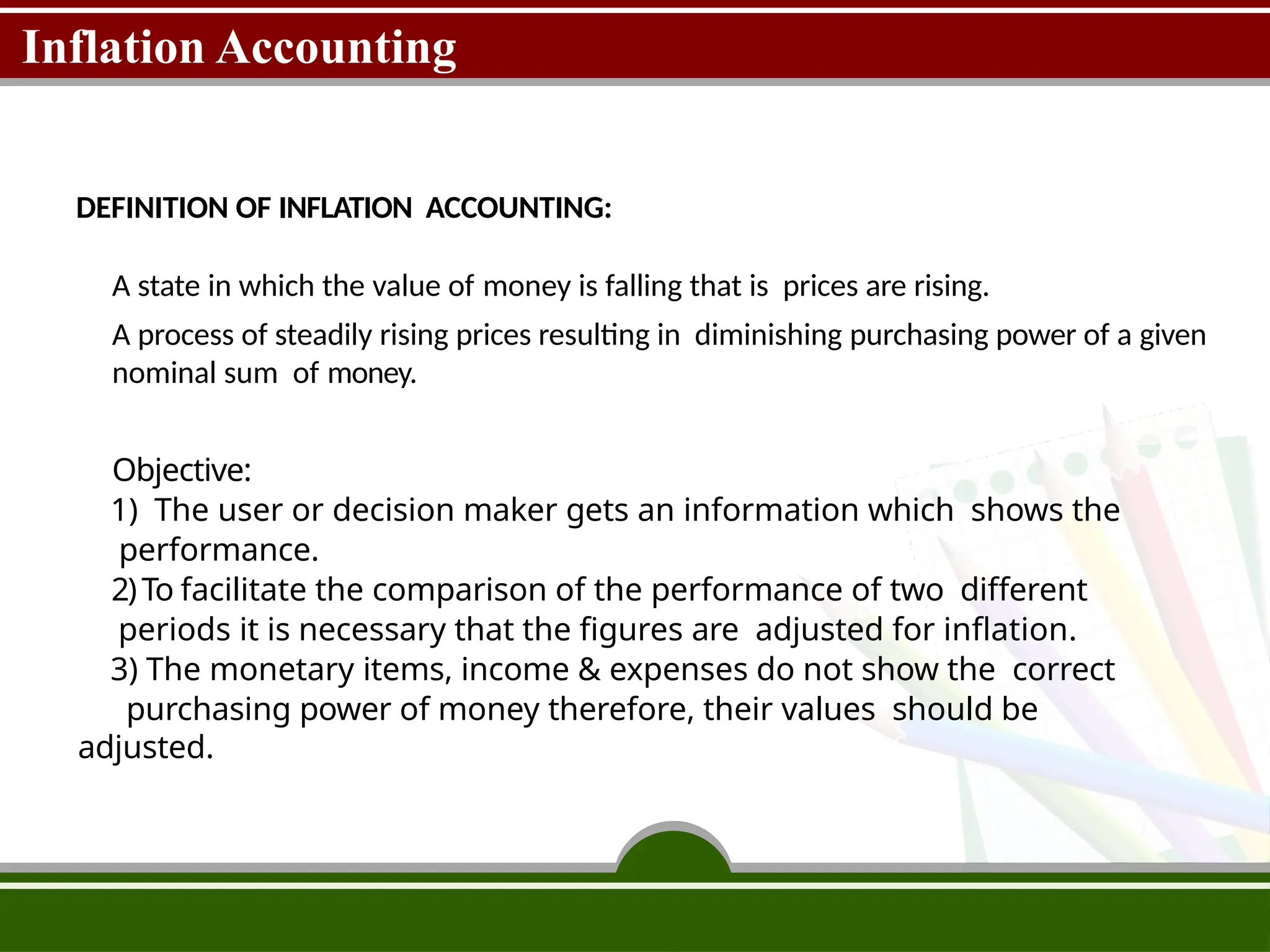 Inflation Accounting
DEFINITION OF INFLATION ACCOUNTING:
A state in which the value of money is falling that is prices are rising.
A process of steadily rising prices resulting in diminishing purchasing power of a given
nominal sum of money.
Objective:
1) The user or decision maker gets an information which shows the
performance.
2)To facilitate the comparison of the performance of two different
periods it is necessary that the figures are adjusted for inflation.
3) The monetary items, income & expenses do not show the correct
purchasing power of money therefore, their values should be
adjusted.
 