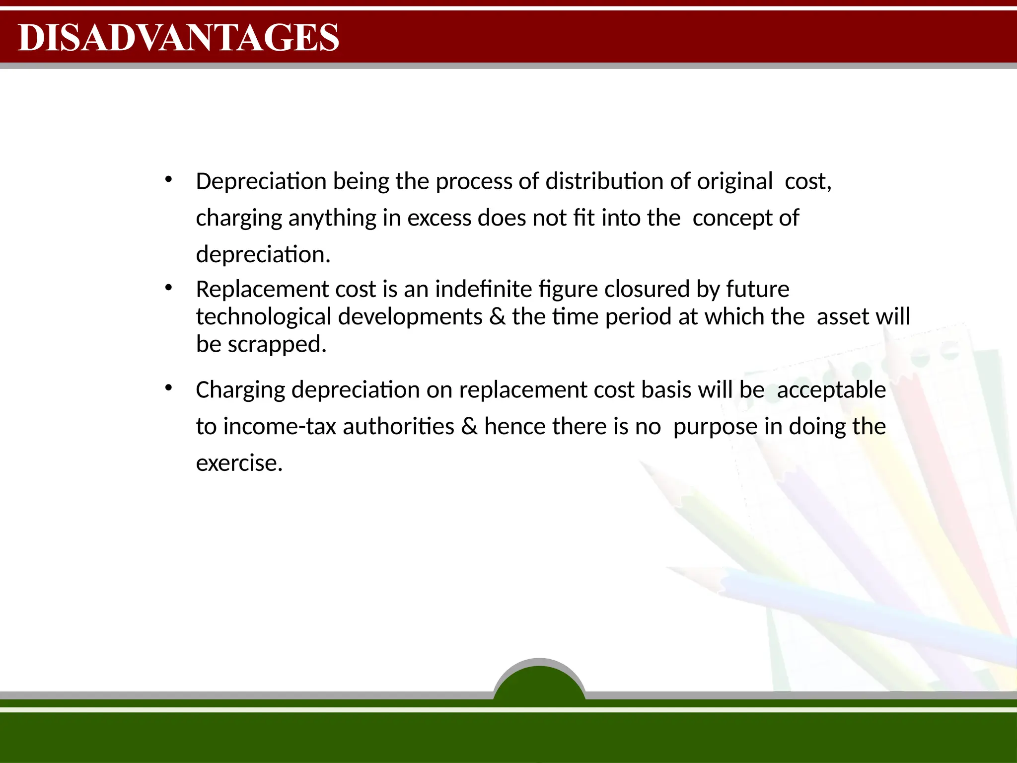 DISADVANTAGES
• Depreciation being the process of distribution of original cost,
charging anything in excess does not fit into the concept of
depreciation.
• Replacement cost is an indefinite figure closured by future
technological developments & the time period at which the asset will
be scrapped.
• Charging depreciation on replacement cost basis will be acceptable
to income-tax authorities & hence there is no purpose in doing the
exercise.
 