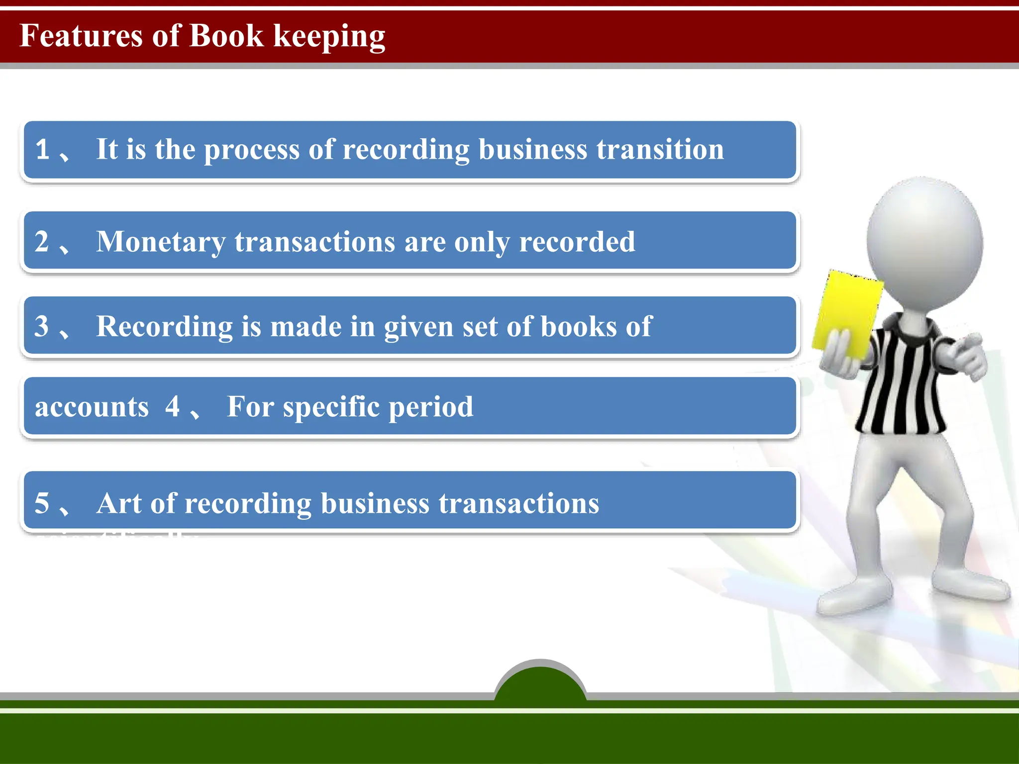Features of Book keeping
1 、 It is the process of recording business transition
2 、 Monetary transactions are only recorded
3 、 Recording is made in given set of books of
accounts 4 、 For specific period
5 、 Art of recording business transactions
scientifically
 