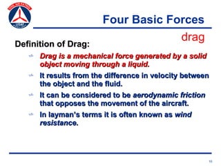 Four Basic Forces
                                     drag
Definition of Drag:
   v Drag is a mechanical force generated by a solid
     object moving through a liquid.
   v It results from the difference in velocity between
     the object and the fluid.
   v It can be considered to be aerodynamic friction
     that opposes the movement of the aircraft.
   v In layman’s terms it is often known as wind
     resistance.




                                                       10
 
