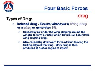 Four Basic Forces
                                       drag
Types of Drag:
   v Induced drag - Occurs whenever a lifting body
     or a wing or generates lift.
      v   Caused by air under the wing slipping around the
          wingtip to form a vortex which travels out behind the
          wing creating drag.
      v   Also caused by downward force of wind leaving the
          trailing edge of the wing. More drag is thus
          produced at higher angles of attack.




                                                                  11
 