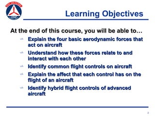 Learning Objectives
At the end of this course, you will be able to…
   v Explain the four basic aerodynamic forces that
     act on aircraft
   v Understand how these forces relate to and
     interact with each other
   v Identify common flight controls on aircraft
   v Explain the affect that each control has on the
     flight of an aircraft
   v Identify hybrid flight controls of advanced
     aircraft


                                                       2
 
