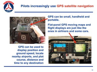 Pilots increasingly use GPS satellite navigation


                            GPS can be small, handheld and
                            portable.
                            Flat-panel GPS moving maps and
                            flight displays are just like the
                            ones in airliners and some cars.




    GPS can be used to
    display position and
   ground speed, locate
nearby airports, and plot
   course, distance and
 time to any destination

                                                                30
 