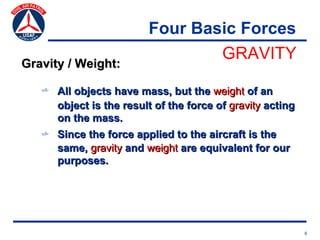 Four Basic Forces
                                 GRAVITY
Gravity / Weight:

   v All objects have mass, but the weight of an
     object is the result of the force of gravity acting
     on the mass.
   v Since the force applied to the aircraft is the
     same, gravity and weight are equivalent for our
     purposes.




                                                           6
 