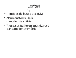 Conten
u
• Principes de base de la TDM
• Neuroanatomie de la
tomodensitométrie
• Processus pathologiques évalués
par tomodensitométrie
 