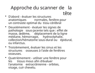 Approche du scanner de la
tête
• D'abord - évaluer les structures
anatomiques normales, fenêtre pour
un contraste optimal du tissu cérébral
• Deuxièmement - évaluer les signes de
pathologie sous-jacente tels que : effet de
masse, œdème, déplacement de la ligne
médiane, hémorragie, hydrocéphalie,
collection/hématome sous-dural ou épidural,
ou infarctus.
• Troisièmement, évaluer les sinus et les
structures osseuses à l'aide de fenêtres
osseuses.
• Quatrièmement - utiliser une fenêtre pour
les tissus mous afin d'évaluer
l'anatomie extracrânienne - orbites,
visage, cuir chevelu.
 