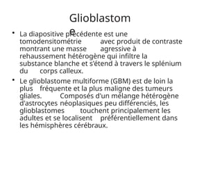 Glioblastom
e
• La diapositive précédente est une
tomodensitométrie avec produit de contraste
montrant une masse agressive à
rehaussement hétérogène qui infiltre la
substance blanche et s'étend à travers le splénium
du corps calleux.
• Le glioblastome multiforme (GBM) est de loin la
plus fréquente et la plus maligne des tumeurs
gliales. Composés d'un mélange hétérogène
d'astrocytes néoplasiques peu différenciés, les
glioblastomes touchent principalement les
adultes et se localisent préférentiellement dans
les hémisphères cérébraux.
 