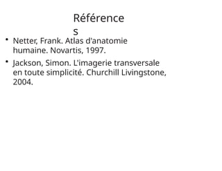 Référence
s
• Netter, Frank. Atlas d'anatomie
humaine. Novartis, 1997.
• Jackson, Simon. L'imagerie transversale
en toute simplicité. Churchill Livingstone,
2004.
 