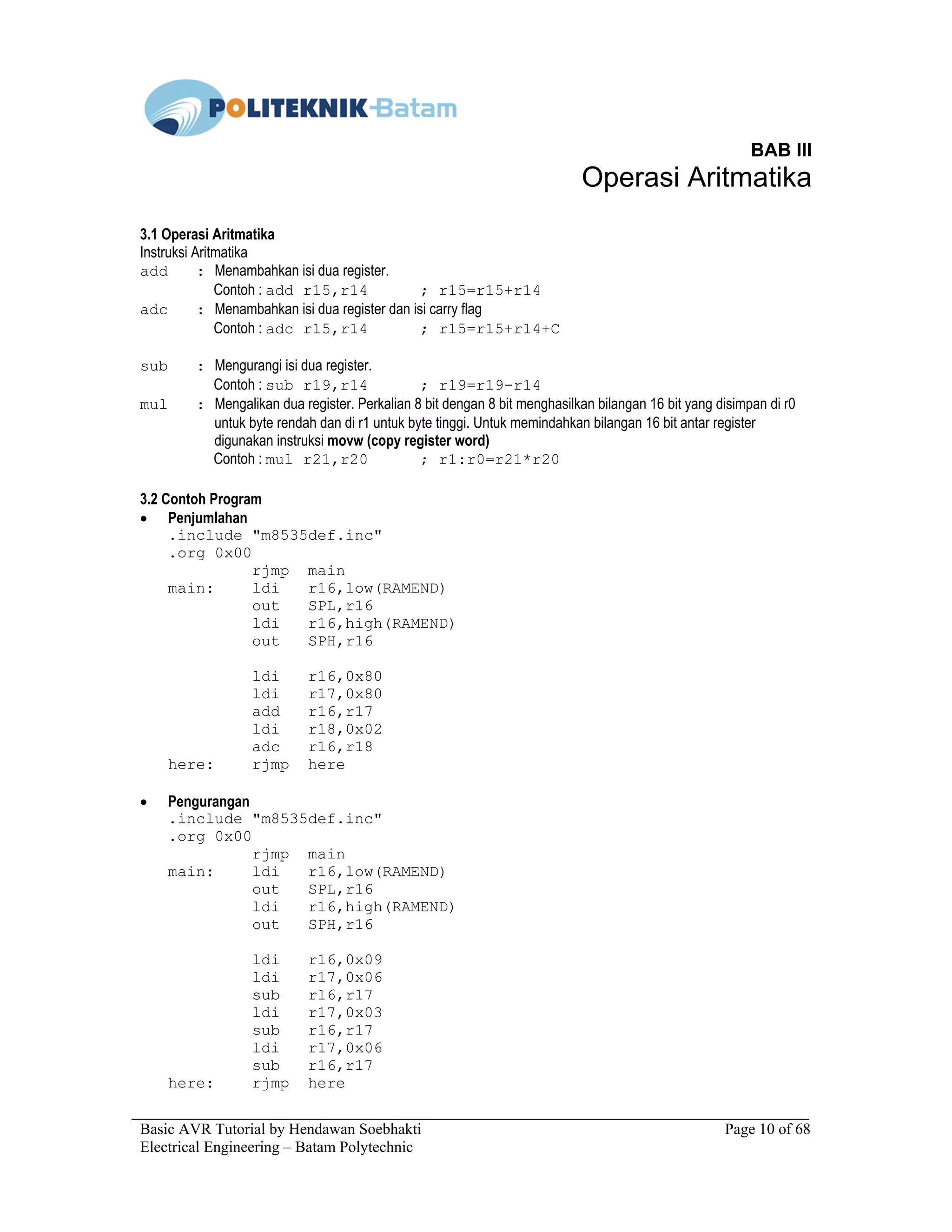 Basic AVR Tutorial by Hendawan Soebhakti Page 10 of 68
Electrical Engineering – Batam Polytechnic
BAB III
Operasi Aritmatika
3.1 Operasi Aritmatika
Instruksi Aritmatika
add : Menambahkan isi dua register.
Contoh : add r15,r14 ; r15=r15+r14
adc : Menambahkan isi dua register dan isi carry flag
Contoh : adc r15,r14 ; r15=r15+r14+C
sub : Mengurangi isi dua register.
Contoh : sub r19,r14 ; r19=r19-r14
mul : Mengalikan dua register. Perkalian 8 bit dengan 8 bit menghasilkan bilangan 16 bit yang disimpan di r0
untuk byte rendah dan di r1 untuk byte tinggi. Untuk memindahkan bilangan 16 bit antar register
digunakan instruksi movw (copy register word)
Contoh : mul r21,r20 ; r1:r0=r21*r20
3.2 Contoh Program
• Penjumlahan
.include "m8535def.inc"
.org 0x00
rjmp main
main: ldi r16,low(RAMEND)
out SPL,r16
ldi r16,high(RAMEND)
out SPH,r16
ldi r16,0x80
ldi r17,0x80
add r16,r17
ldi r18,0x02
adc r16,r18
here: rjmp here
• Pengurangan
.include "m8535def.inc"
.org 0x00
rjmp main
main: ldi r16,low(RAMEND)
out SPL,r16
ldi r16,high(RAMEND)
out SPH,r16
ldi r16,0x09
ldi r17,0x06
sub r16,r17
ldi r17,0x03
sub r16,r17
ldi r17,0x06
sub r16,r17
here: rjmp here
 