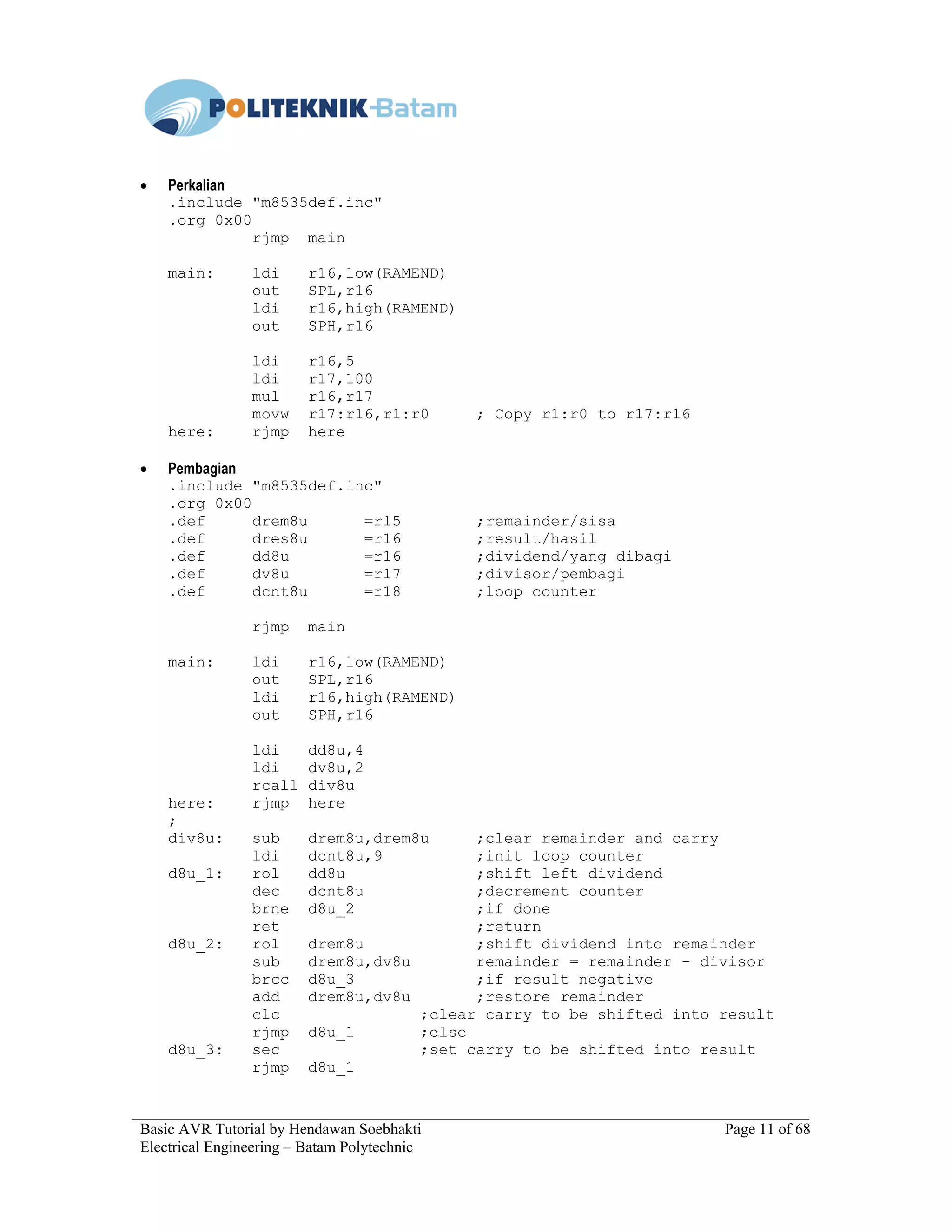 Basic AVR Tutorial by Hendawan Soebhakti Page 11 of 68
Electrical Engineering – Batam Polytechnic
• Perkalian
.include "m8535def.inc"
.org 0x00
rjmp main
main: ldi r16,low(RAMEND)
out SPL,r16
ldi r16,high(RAMEND)
out SPH,r16
ldi r16,5
ldi r17,100
mul r16,r17
movw r17:r16,r1:r0 ; Copy r1:r0 to r17:r16
here: rjmp here
• Pembagian
.include "m8535def.inc"
.org 0x00
.def drem8u =r15 ;remainder/sisa
.def dres8u =r16 ;result/hasil
.def dd8u =r16 ;dividend/yang dibagi
.def dv8u =r17 ;divisor/pembagi
.def dcnt8u =r18 ;loop counter
rjmp main
main: ldi r16,low(RAMEND)
out SPL,r16
ldi r16,high(RAMEND)
out SPH,r16
ldi dd8u,4
ldi dv8u,2
rcall div8u
here: rjmp here
;
div8u: sub drem8u,drem8u ;clear remainder and carry
ldi dcnt8u,9 ;init loop counter
d8u_1: rol dd8u ;shift left dividend
dec dcnt8u ;decrement counter
brne d8u_2 ;if done
ret ;return
d8u_2: rol drem8u ;shift dividend into remainder
sub drem8u,dv8u remainder = remainder - divisor
brcc d8u_3 ;if result negative
add drem8u,dv8u ;restore remainder
clc ;clear carry to be shifted into result
rjmp d8u_1 ;else
d8u_3: sec ;set carry to be shifted into result
rjmp d8u_1
 