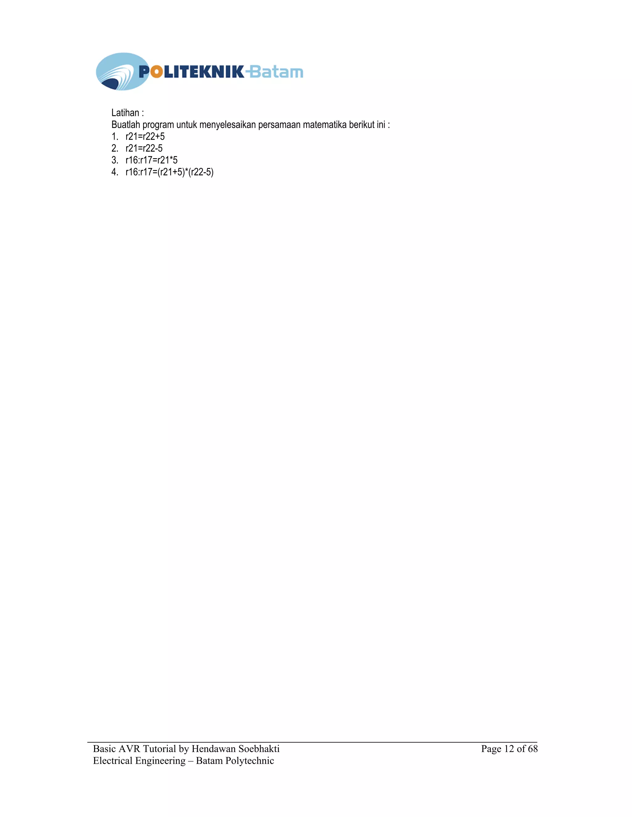 Basic AVR Tutorial by Hendawan Soebhakti Page 12 of 68
Electrical Engineering – Batam Polytechnic
Latihan :
Buatlah program untuk menyelesaikan persamaan matematika berikut ini :
1. r21=r22+5
2. r21=r22-5
3. r16:r17=r21*5
4. r16:r17=(r21+5)*(r22-5)
 