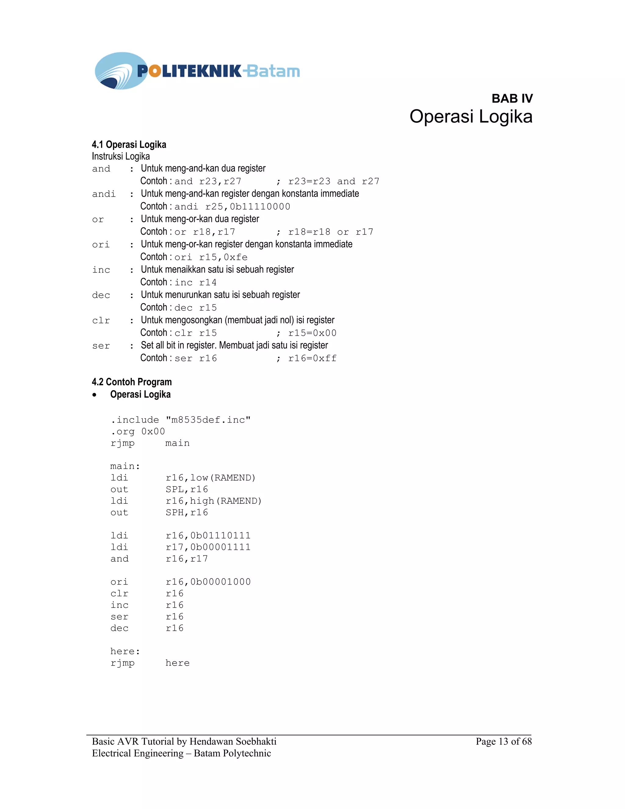 Basic AVR Tutorial by Hendawan Soebhakti Page 13 of 68
Electrical Engineering – Batam Polytechnic
BAB IV
Operasi Logika
4.1 Operasi Logika
Instruksi Logika
and : Untuk meng-and-kan dua register
Contoh : and r23,r27 ; r23=r23 and r27
andi : Untuk meng-and-kan register dengan konstanta immediate
Contoh : andi r25,0b11110000
or : Untuk meng-or-kan dua register
Contoh : or r18,r17 ; r18=r18 or r17
ori : Untuk meng-or-kan register dengan konstanta immediate
Contoh : ori r15,0xfe
inc : Untuk menaikkan satu isi sebuah register
Contoh : inc r14
dec : Untuk menurunkan satu isi sebuah register
Contoh : dec r15
clr : Untuk mengosongkan (membuat jadi nol) isi register
Contoh : clr r15 ; r15=0x00
ser : Set all bit in register. Membuat jadi satu isi register
Contoh : ser r16 ; r16=0xff
4.2 Contoh Program
• Operasi Logika
.include "m8535def.inc"
.org 0x00
rjmp main
main:
ldi r16,low(RAMEND)
out SPL,r16
ldi r16,high(RAMEND)
out SPH,r16
ldi r16,0b01110111
ldi r17,0b00001111
and r16,r17
ori r16,0b00001000
clr r16
inc r16
ser r16
dec r16
here:
rjmp here
 