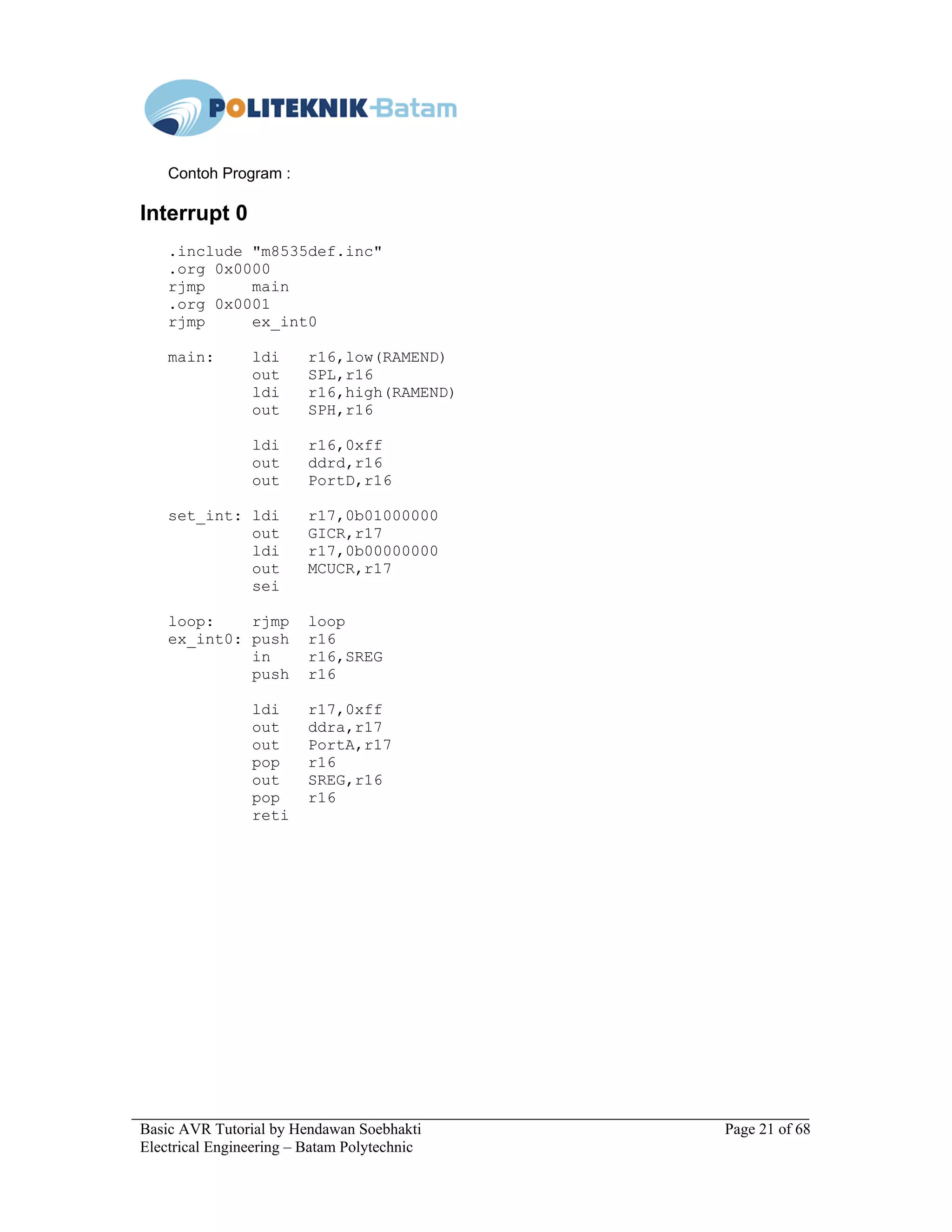 Basic AVR Tutorial by Hendawan Soebhakti Page 21 of 68
Electrical Engineering – Batam Polytechnic
Contoh Program :
Interrupt 0
.include "m8535def.inc"
.org 0x0000
rjmp main
.org 0x0001
rjmp ex_int0
main: ldi r16,low(RAMEND)
out SPL,r16
ldi r16,high(RAMEND)
out SPH,r16
ldi r16,0xff
out ddrd,r16
out PortD,r16
set_int: ldi r17,0b01000000
out GICR,r17
ldi r17,0b00000000
out MCUCR,r17
sei
loop: rjmp loop
ex_int0: push r16
in r16,SREG
push r16
ldi r17,0xff
out ddra,r17
out PortA,r17
pop r16
out SREG,r16
pop r16
reti
 