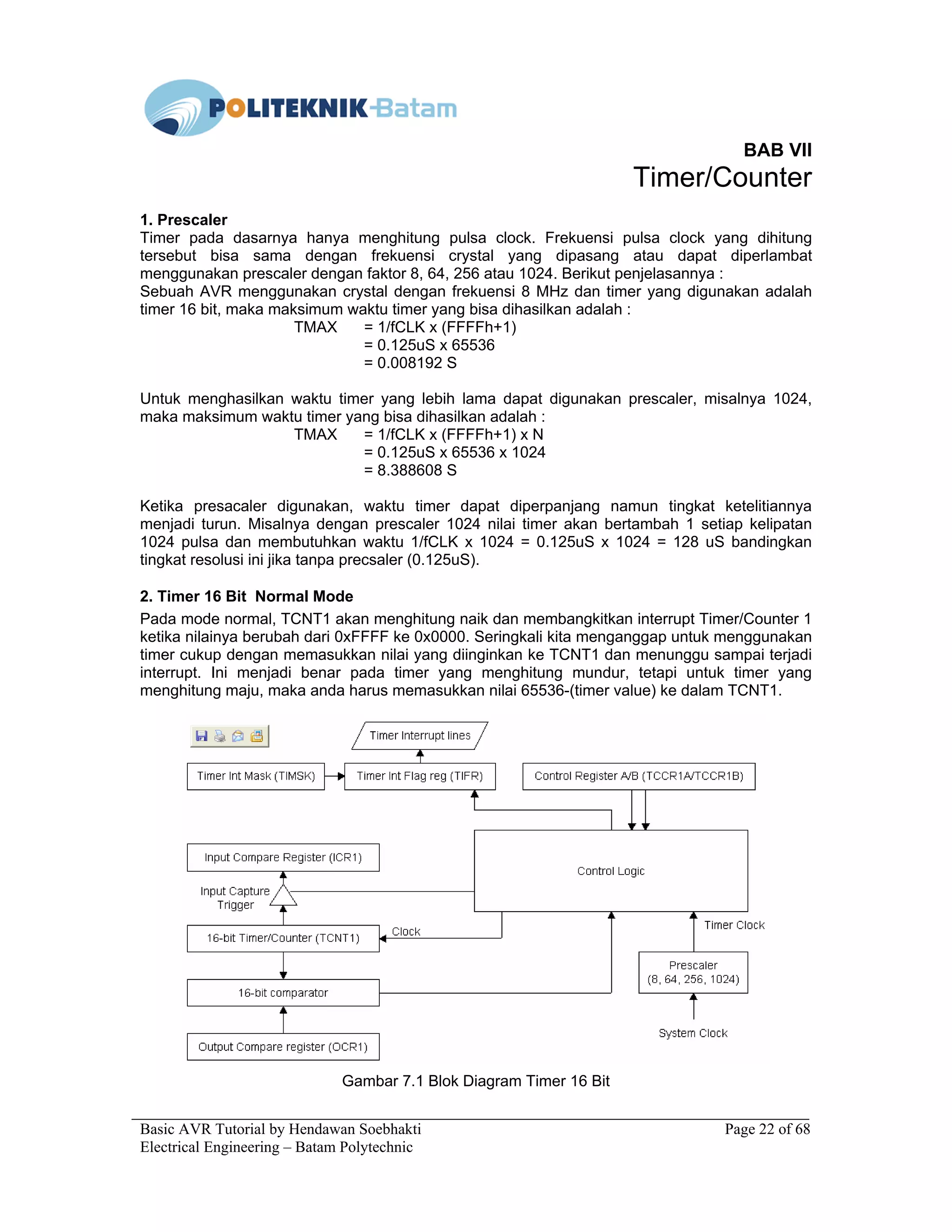 Basic AVR Tutorial by Hendawan Soebhakti Page 22 of 68
Electrical Engineering – Batam Polytechnic
BAB VII
Timer/Counter
1. Prescaler
Timer pada dasarnya hanya menghitung pulsa clock. Frekuensi pulsa clock yang dihitung
tersebut bisa sama dengan frekuensi crystal yang dipasang atau dapat diperlambat
menggunakan prescaler dengan faktor 8, 64, 256 atau 1024. Berikut penjelasannya :
Sebuah AVR menggunakan crystal dengan frekuensi 8 MHz dan timer yang digunakan adalah
timer 16 bit, maka maksimum waktu timer yang bisa dihasilkan adalah :
TMAX = 1/fCLK x (FFFFh+1)
= 0.125uS x 65536
= 0.008192 S
Untuk menghasilkan waktu timer yang lebih lama dapat digunakan prescaler, misalnya 1024,
maka maksimum waktu timer yang bisa dihasilkan adalah :
TMAX = 1/fCLK x (FFFFh+1) x N
= 0.125uS x 65536 x 1024
= 8.388608 S
Ketika presacaler digunakan, waktu timer dapat diperpanjang namun tingkat ketelitiannya
menjadi turun. Misalnya dengan prescaler 1024 nilai timer akan bertambah 1 setiap kelipatan
1024 pulsa dan membutuhkan waktu 1/fCLK x 1024 = 0.125uS x 1024 = 128 uS bandingkan
tingkat resolusi ini jika tanpa precsaler (0.125uS).
2. Timer 16 Bit Normal Mode
Pada mode normal, TCNT1 akan menghitung naik dan membangkitkan interrupt Timer/Counter 1
ketika nilainya berubah dari 0xFFFF ke 0x0000. Seringkali kita menganggap untuk menggunakan
timer cukup dengan memasukkan nilai yang diinginkan ke TCNT1 dan menunggu sampai terjadi
interrupt. Ini menjadi benar pada timer yang menghitung mundur, tetapi untuk timer yang
menghitung maju, maka anda harus memasukkan nilai 65536-(timer value) ke dalam TCNT1.
Gambar 7.1 Blok Diagram Timer 16 Bit
 