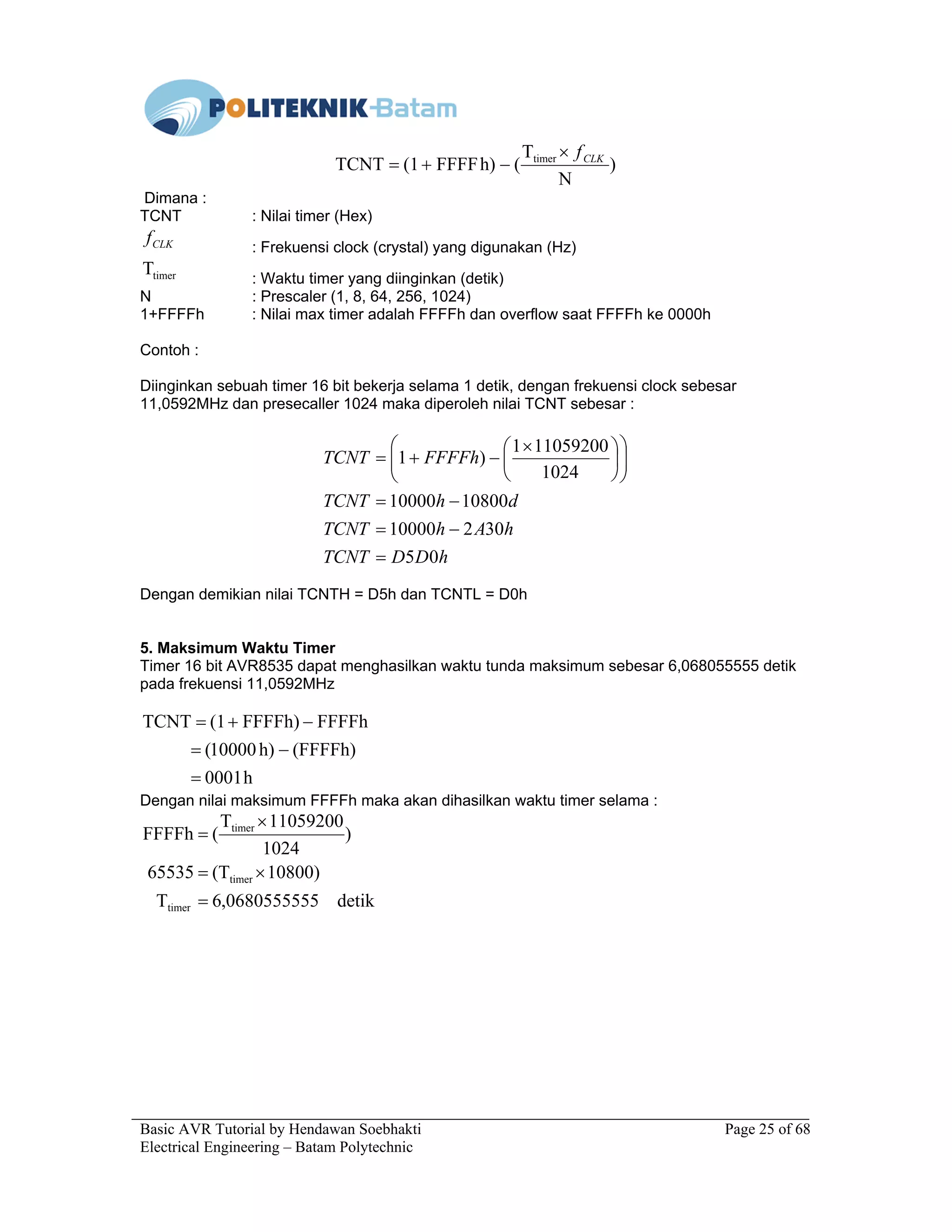 Basic AVR Tutorial by Hendawan Soebhakti Page 25 of 68
Electrical Engineering – Batam Polytechnic
)
N
T
(h)FFFF(1TCNT timer CLKf×
−+=
Dimana :
TCNT : Nilai timer (Hex)
CLKf
: Frekuensi clock (crystal) yang digunakan (Hz)
timerT
: Waktu timer yang diinginkan (detik)
N : Prescaler (1, 8, 64, 256, 1024)
1+FFFFh : Nilai max timer adalah FFFFh dan overflow saat FFFFh ke 0000h
Contoh :
Diinginkan sebuah timer 16 bit bekerja selama 1 detik, dengan frekuensi clock sebesar
11,0592MHz dan presecaller 1024 maka diperoleh nilai TCNT sebesar :
hDDTCNT
hAhTCNT
dhTCNT
FFFFhTCNT
05
30210000
1080010000
1024
110592001
)1
=
−=
−=











 ×
−+=
Dengan demikian nilai TCNTH = D5h dan TCNTL = D0h
5. Maksimum Waktu Timer
Timer 16 bit AVR8535 dapat menghasilkan waktu tunda maksimum sebesar 6,068055555 detik
pada frekuensi 11,0592MHz
h0001
(FFFFh)h)10000(
FFFFhFFFFh)(1TCNT
=
−=
−+=
Dengan nilai maksimum FFFFh maka akan dihasilkan waktu timer selama :
detik0680555555,6T
)10800(T65535
)
1024
11059200T
(FFFFh
timer
timer
timer
=
×=
×
=
 