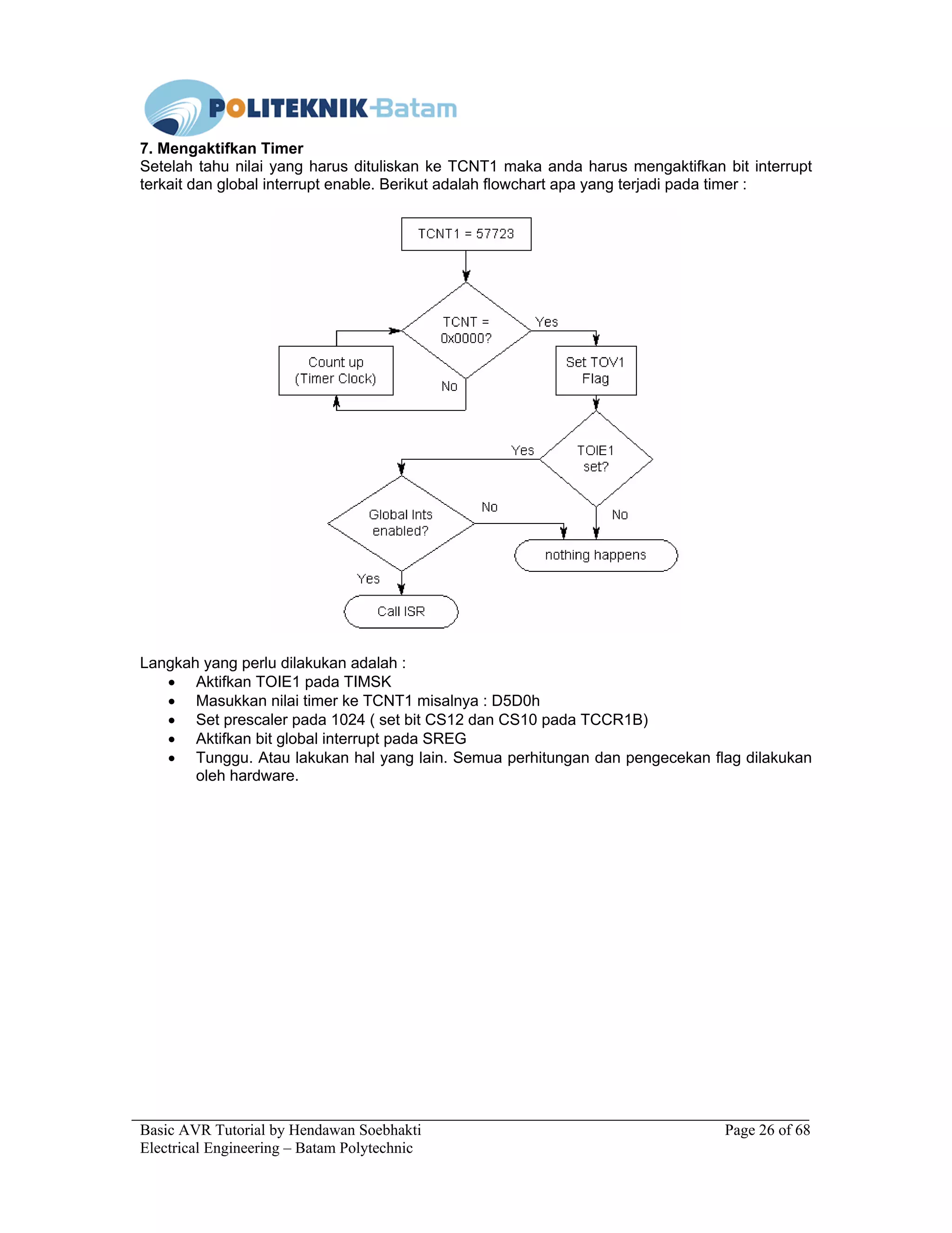 Basic AVR Tutorial by Hendawan Soebhakti Page 26 of 68
Electrical Engineering – Batam Polytechnic
7. Mengaktifkan Timer
Setelah tahu nilai yang harus dituliskan ke TCNT1 maka anda harus mengaktifkan bit interrupt
terkait dan global interrupt enable. Berikut adalah flowchart apa yang terjadi pada timer :
Langkah yang perlu dilakukan adalah :
• Aktifkan TOIE1 pada TIMSK
• Masukkan nilai timer ke TCNT1 misalnya : D5D0h
• Set prescaler pada 1024 ( set bit CS12 dan CS10 pada TCCR1B)
• Aktifkan bit global interrupt pada SREG
• Tunggu. Atau lakukan hal yang lain. Semua perhitungan dan pengecekan flag dilakukan
oleh hardware.
 
