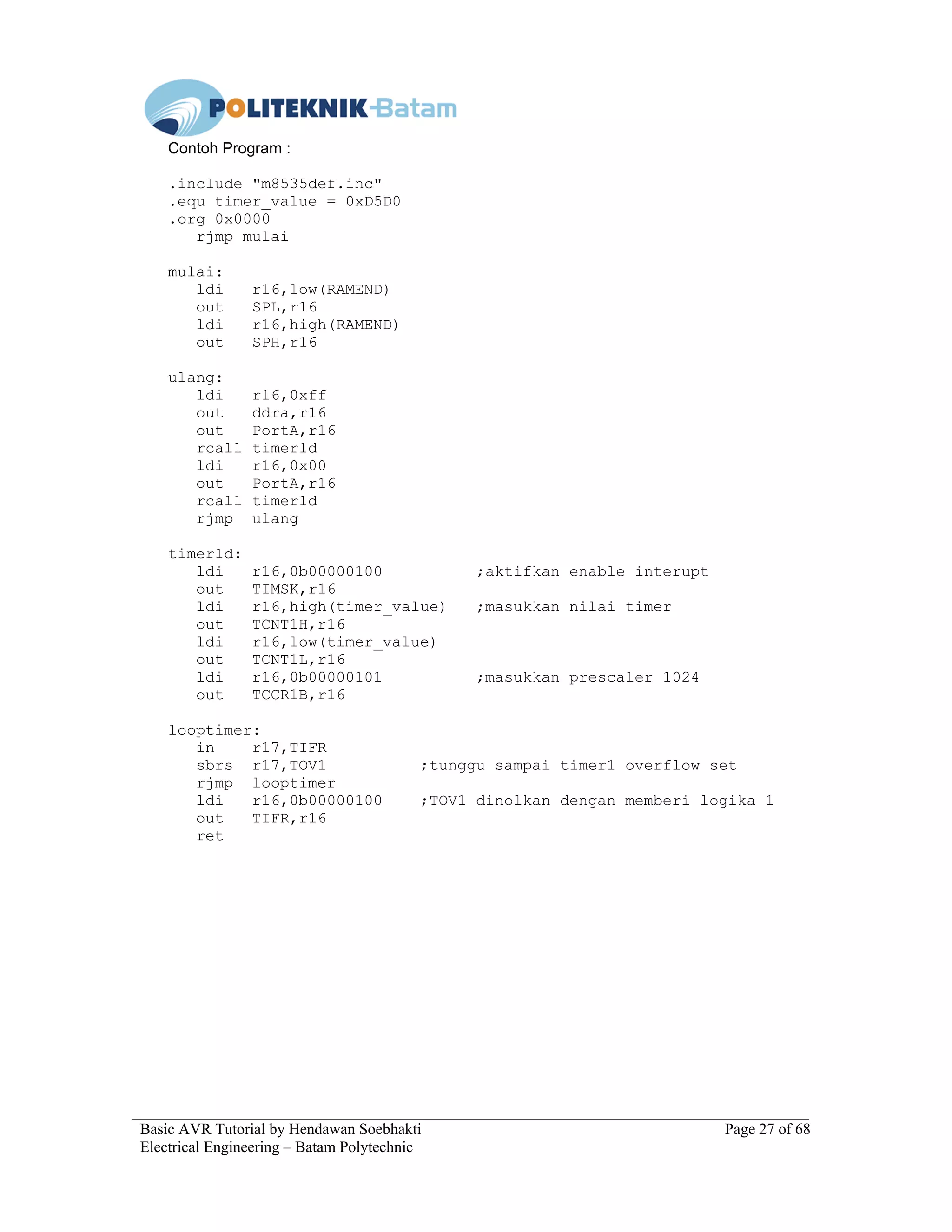 Basic AVR Tutorial by Hendawan Soebhakti Page 27 of 68
Electrical Engineering – Batam Polytechnic
Contoh Program :
.include "m8535def.inc"
.equ timer_value = 0xD5D0
.org 0x0000
rjmp mulai
mulai:
ldi r16,low(RAMEND)
out SPL,r16
ldi r16,high(RAMEND)
out SPH,r16
ulang:
ldi r16,0xff
out ddra,r16
out PortA,r16
rcall timer1d
ldi r16,0x00
out PortA,r16
rcall timer1d
rjmp ulang
timer1d:
ldi r16,0b00000100 ;aktifkan enable interupt
out TIMSK,r16
ldi r16,high(timer_value) ;masukkan nilai timer
out TCNT1H,r16
ldi r16,low(timer_value)
out TCNT1L,r16
ldi r16,0b00000101 ;masukkan prescaler 1024
out TCCR1B,r16
looptimer:
in r17,TIFR
sbrs r17,TOV1 ;tunggu sampai timer1 overflow set
rjmp looptimer
ldi r16,0b00000100 ;TOV1 dinolkan dengan memberi logika 1
out TIFR,r16
ret
 