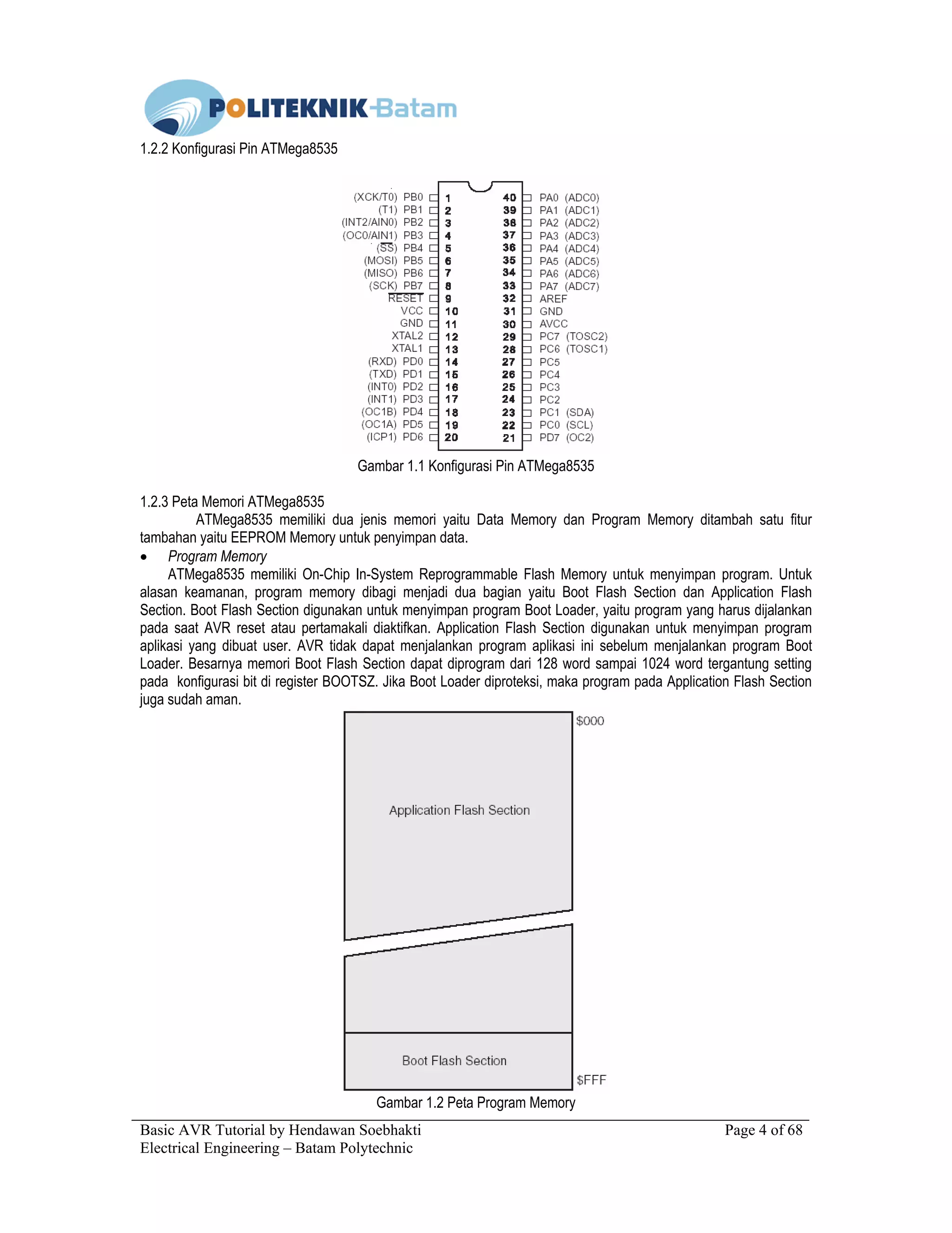Basic AVR Tutorial by Hendawan Soebhakti Page 4 of 68
Electrical Engineering – Batam Polytechnic
1.2.2 Konfigurasi Pin ATMega8535
Gambar 1.1 Konfigurasi Pin ATMega8535
1.2.3 Peta Memori ATMega8535
ATMega8535 memiliki dua jenis memori yaitu Data Memory dan Program Memory ditambah satu fitur
tambahan yaitu EEPROM Memory untuk penyimpan data.
• Program Memory
ATMega8535 memiliki On-Chip In-System Reprogrammable Flash Memory untuk menyimpan program. Untuk
alasan keamanan, program memory dibagi menjadi dua bagian yaitu Boot Flash Section dan Application Flash
Section. Boot Flash Section digunakan untuk menyimpan program Boot Loader, yaitu program yang harus dijalankan
pada saat AVR reset atau pertamakali diaktifkan. Application Flash Section digunakan untuk menyimpan program
aplikasi yang dibuat user. AVR tidak dapat menjalankan program aplikasi ini sebelum menjalankan program Boot
Loader. Besarnya memori Boot Flash Section dapat diprogram dari 128 word sampai 1024 word tergantung setting
pada konfigurasi bit di register BOOTSZ. Jika Boot Loader diproteksi, maka program pada Application Flash Section
juga sudah aman.
Gambar 1.2 Peta Program Memory
 