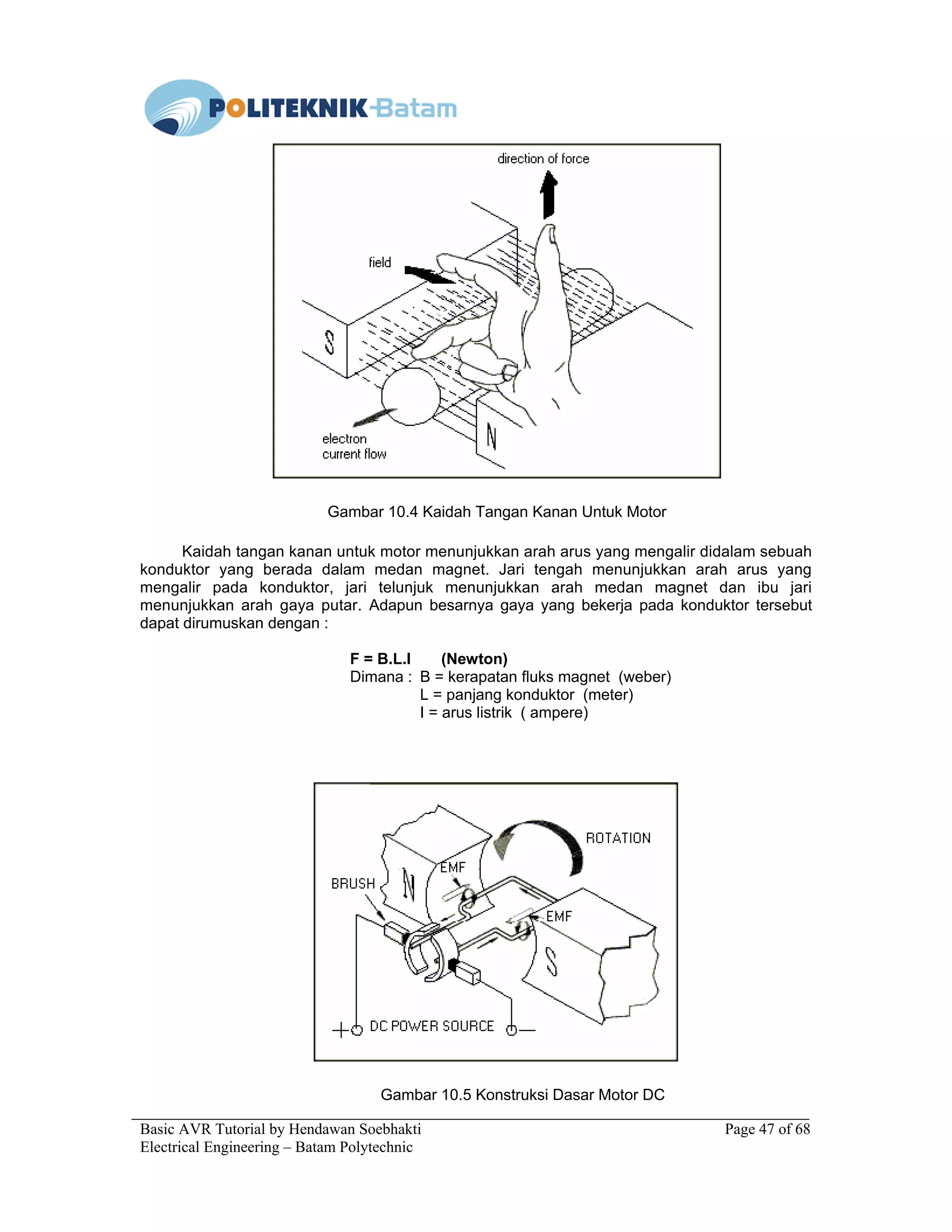 Basic AVR Tutorial by Hendawan Soebhakti Page 47 of 68
Electrical Engineering – Batam Polytechnic
Gambar 10.4 Kaidah Tangan Kanan Untuk Motor
Kaidah tangan kanan untuk motor menunjukkan arah arus yang mengalir didalam sebuah
konduktor yang berada dalam medan magnet. Jari tengah menunjukkan arah arus yang
mengalir pada konduktor, jari telunjuk menunjukkan arah medan magnet dan ibu jari
menunjukkan arah gaya putar. Adapun besarnya gaya yang bekerja pada konduktor tersebut
dapat dirumuskan dengan :
F = B.L.I (Newton)
Dimana : B = kerapatan fluks magnet (weber)
L = panjang konduktor (meter)
I = arus listrik ( ampere)
Gambar 10.5 Konstruksi Dasar Motor DC
 