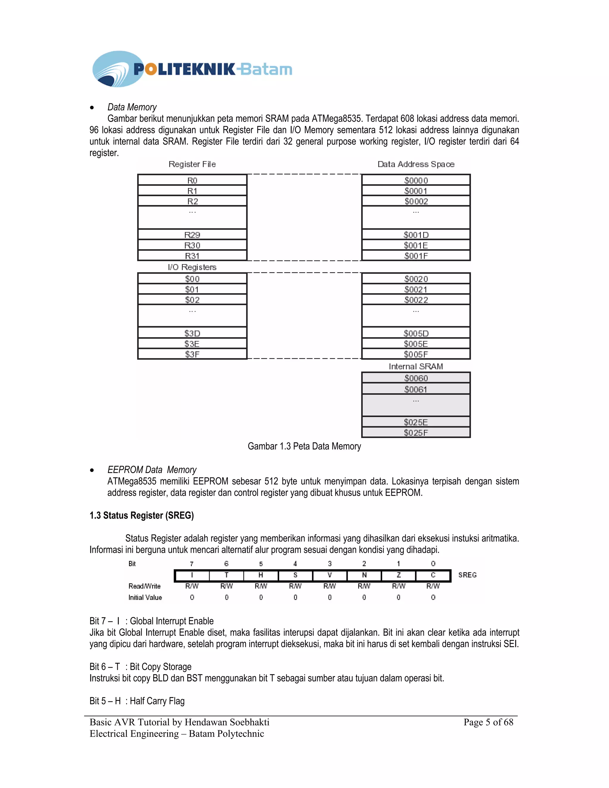 Basic AVR Tutorial by Hendawan Soebhakti Page 5 of 68
Electrical Engineering – Batam Polytechnic
• Data Memory
Gambar berikut menunjukkan peta memori SRAM pada ATMega8535. Terdapat 608 lokasi address data memori.
96 lokasi address digunakan untuk Register File dan I/O Memory sementara 512 lokasi address lainnya digunakan
untuk internal data SRAM. Register File terdiri dari 32 general purpose working register, I/O register terdiri dari 64
register.
Gambar 1.3 Peta Data Memory
• EEPROM Data Memory
ATMega8535 memiliki EEPROM sebesar 512 byte untuk menyimpan data. Lokasinya terpisah dengan sistem
address register, data register dan control register yang dibuat khusus untuk EEPROM.
1.3 Status Register (SREG)
Status Register adalah register yang memberikan informasi yang dihasilkan dari eksekusi instuksi aritmatika.
Informasi ini berguna untuk mencari alternatif alur program sesuai dengan kondisi yang dihadapi.
Bit 7 – I : Global Interrupt Enable
Jika bit Global Interrupt Enable diset, maka fasilitas interupsi dapat dijalankan. Bit ini akan clear ketika ada interrupt
yang dipicu dari hardware, setelah program interrupt dieksekusi, maka bit ini harus di set kembali dengan instruksi SEI.
Bit 6 – T : Bit Copy Storage
Instruksi bit copy BLD dan BST menggunakan bit T sebagai sumber atau tujuan dalam operasi bit.
Bit 5 – H : Half Carry Flag
 