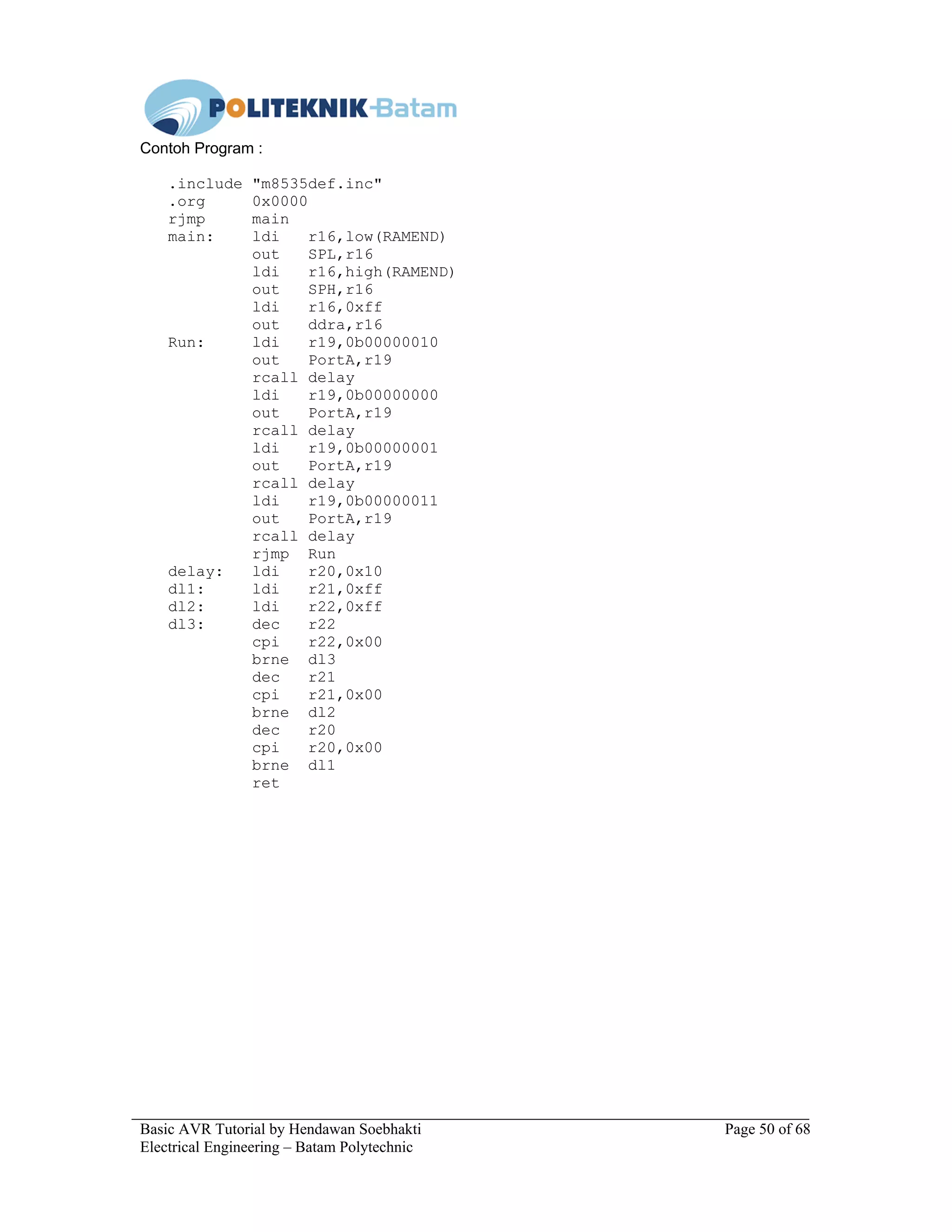 Basic AVR Tutorial by Hendawan Soebhakti Page 50 of 68
Electrical Engineering – Batam Polytechnic
Contoh Program :
.include "m8535def.inc"
.org 0x0000
rjmp main
main: ldi r16,low(RAMEND)
out SPL,r16
ldi r16,high(RAMEND)
out SPH,r16
ldi r16,0xff
out ddra,r16
Run: ldi r19,0b00000010
out PortA,r19
rcall delay
ldi r19,0b00000000
out PortA,r19
rcall delay
ldi r19,0b00000001
out PortA,r19
rcall delay
ldi r19,0b00000011
out PortA,r19
rcall delay
rjmp Run
delay: ldi r20,0x10
dl1: ldi r21,0xff
dl2: ldi r22,0xff
dl3: dec r22
cpi r22,0x00
brne dl3
dec r21
cpi r21,0x00
brne dl2
dec r20
cpi r20,0x00
brne dl1
ret
 