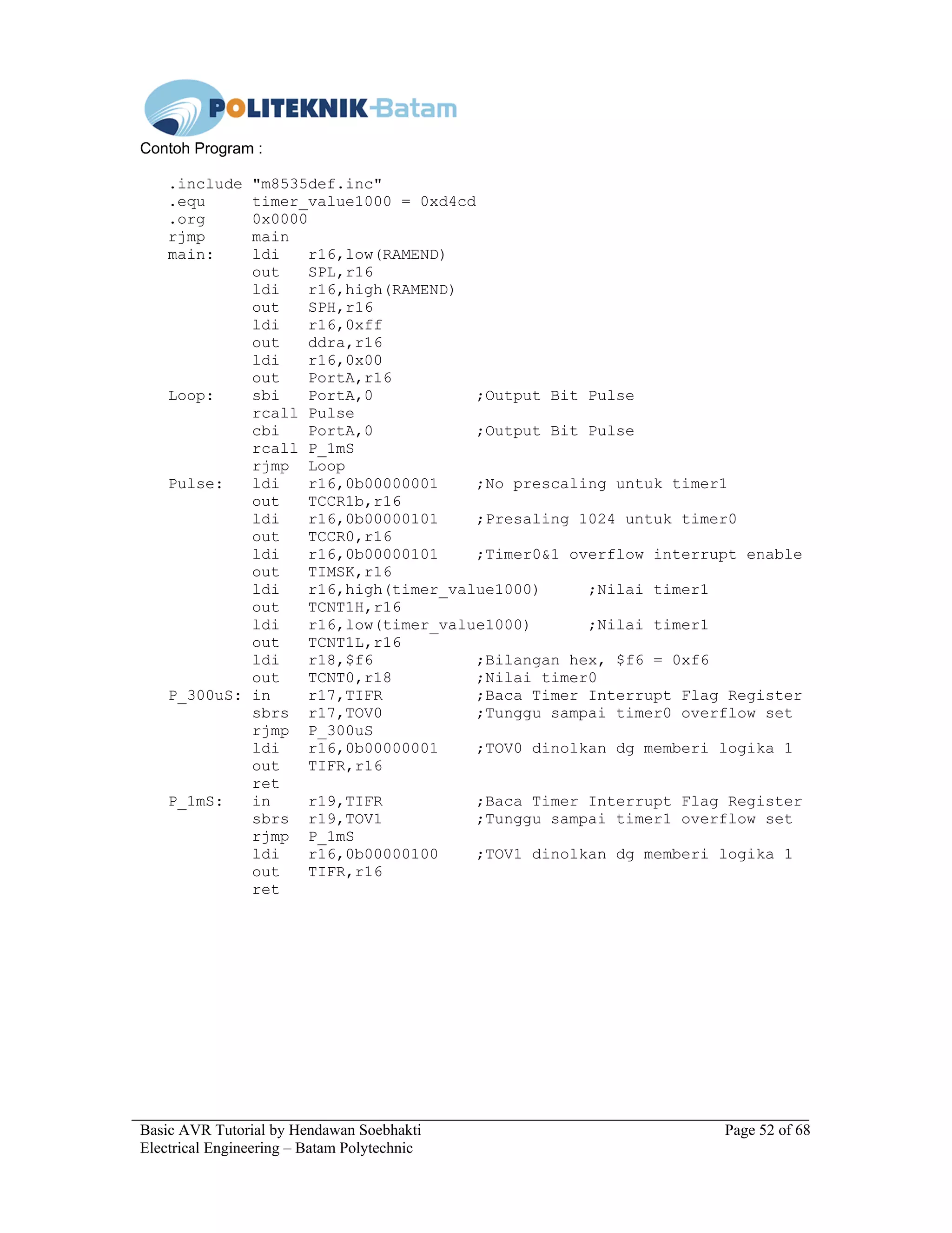 Basic AVR Tutorial by Hendawan Soebhakti Page 52 of 68
Electrical Engineering – Batam Polytechnic
Contoh Program :
.include "m8535def.inc"
.equ timer_value1000 = 0xd4cd
.org 0x0000
rjmp main
main: ldi r16,low(RAMEND)
out SPL,r16
ldi r16,high(RAMEND)
out SPH,r16
ldi r16,0xff
out ddra,r16
ldi r16,0x00
out PortA,r16
Loop: sbi PortA,0 ;Output Bit Pulse
rcall Pulse
cbi PortA,0 ;Output Bit Pulse
rcall P_1mS
rjmp Loop
Pulse: ldi r16,0b00000001 ;No prescaling untuk timer1
out TCCR1b,r16
ldi r16,0b00000101 ;Presaling 1024 untuk timer0
out TCCR0,r16
ldi r16,0b00000101 ;Timer0&1 overflow interrupt enable
out TIMSK,r16
ldi r16,high(timer_value1000) ;Nilai timer1
out TCNT1H,r16
ldi r16,low(timer_value1000) ;Nilai timer1
out TCNT1L,r16
ldi r18,$f6 ;Bilangan hex, $f6 = 0xf6
out TCNT0,r18 ;Nilai timer0
P_300uS: in r17,TIFR ;Baca Timer Interrupt Flag Register
sbrs r17,TOV0 ;Tunggu sampai timer0 overflow set
rjmp P_300uS
ldi r16,0b00000001 ;TOV0 dinolkan dg memberi logika 1
out TIFR,r16
ret
P_1mS: in r19,TIFR ;Baca Timer Interrupt Flag Register
sbrs r19,TOV1 ;Tunggu sampai timer1 overflow set
rjmp P_1mS
ldi r16,0b00000100 ;TOV1 dinolkan dg memberi logika 1
out TIFR,r16
ret
 