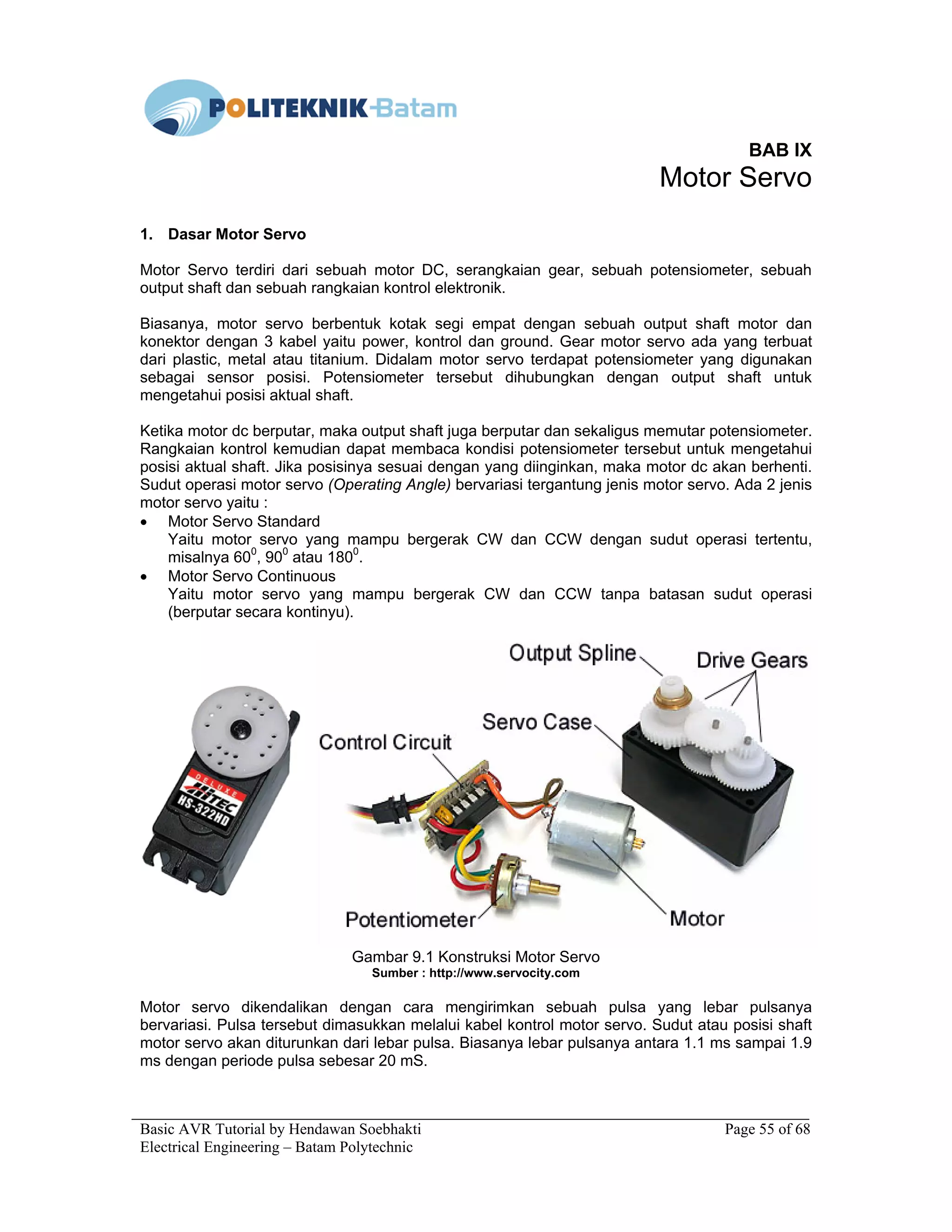 Basic AVR Tutorial by Hendawan Soebhakti Page 55 of 68
Electrical Engineering – Batam Polytechnic
BAB IX
Motor Servo
1. Dasar Motor Servo
Motor Servo terdiri dari sebuah motor DC, serangkaian gear, sebuah potensiometer, sebuah
output shaft dan sebuah rangkaian kontrol elektronik.
Biasanya, motor servo berbentuk kotak segi empat dengan sebuah output shaft motor dan
konektor dengan 3 kabel yaitu power, kontrol dan ground. Gear motor servo ada yang terbuat
dari plastic, metal atau titanium. Didalam motor servo terdapat potensiometer yang digunakan
sebagai sensor posisi. Potensiometer tersebut dihubungkan dengan output shaft untuk
mengetahui posisi aktual shaft.
Ketika motor dc berputar, maka output shaft juga berputar dan sekaligus memutar potensiometer.
Rangkaian kontrol kemudian dapat membaca kondisi potensiometer tersebut untuk mengetahui
posisi aktual shaft. Jika posisinya sesuai dengan yang diinginkan, maka motor dc akan berhenti.
Sudut operasi motor servo (Operating Angle) bervariasi tergantung jenis motor servo. Ada 2 jenis
motor servo yaitu :
• Motor Servo Standard
Yaitu motor servo yang mampu bergerak CW dan CCW dengan sudut operasi tertentu,
misalnya 600
, 900
atau 1800
.
• Motor Servo Continuous
Yaitu motor servo yang mampu bergerak CW dan CCW tanpa batasan sudut operasi
(berputar secara kontinyu).
Gambar 9.1 Konstruksi Motor Servo
Sumber : http://www.servocity.com
Motor servo dikendalikan dengan cara mengirimkan sebuah pulsa yang lebar pulsanya
bervariasi. Pulsa tersebut dimasukkan melalui kabel kontrol motor servo. Sudut atau posisi shaft
motor servo akan diturunkan dari lebar pulsa. Biasanya lebar pulsanya antara 1.1 ms sampai 1.9
ms dengan periode pulsa sebesar 20 mS.
 