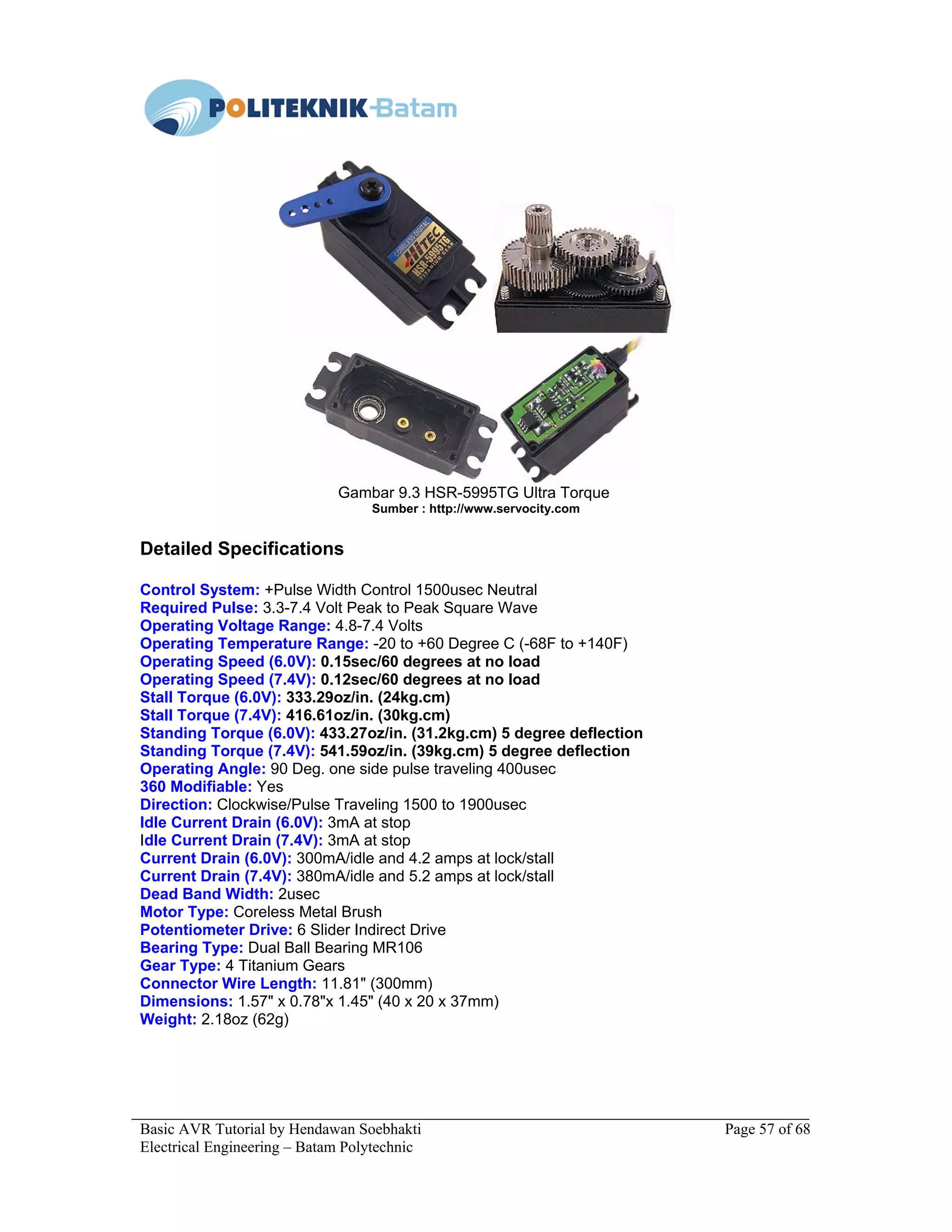 Basic AVR Tutorial by Hendawan Soebhakti Page 57 of 68
Electrical Engineering – Batam Polytechnic
Gambar 9.3 HSR-5995TG Ultra Torque
Sumber : http://www.servocity.com
Detailed Specifications
Control System: +Pulse Width Control 1500usec Neutral
Required Pulse: 3.3-7.4 Volt Peak to Peak Square Wave
Operating Voltage Range: 4.8-7.4 Volts
Operating Temperature Range: -20 to +60 Degree C (-68F to +140F)
Operating Speed (6.0V): 0.15sec/60 degrees at no load
Operating Speed (7.4V): 0.12sec/60 degrees at no load
Stall Torque (6.0V): 333.29oz/in. (24kg.cm)
Stall Torque (7.4V): 416.61oz/in. (30kg.cm)
Standing Torque (6.0V): 433.27oz/in. (31.2kg.cm) 5 degree deflection
Standing Torque (7.4V): 541.59oz/in. (39kg.cm) 5 degree deflection
Operating Angle: 90 Deg. one side pulse traveling 400usec
360 Modifiable: Yes
Direction: Clockwise/Pulse Traveling 1500 to 1900usec
Idle Current Drain (6.0V): 3mA at stop
Idle Current Drain (7.4V): 3mA at stop
Current Drain (6.0V): 300mA/idle and 4.2 amps at lock/stall
Current Drain (7.4V): 380mA/idle and 5.2 amps at lock/stall
Dead Band Width: 2usec
Motor Type: Coreless Metal Brush
Potentiometer Drive: 6 Slider Indirect Drive
Bearing Type: Dual Ball Bearing MR106
Gear Type: 4 Titanium Gears
Connector Wire Length: 11.81" (300mm)
Dimensions: 1.57" x 0.78"x 1.45" (40 x 20 x 37mm)
Weight: 2.18oz (62g)
 