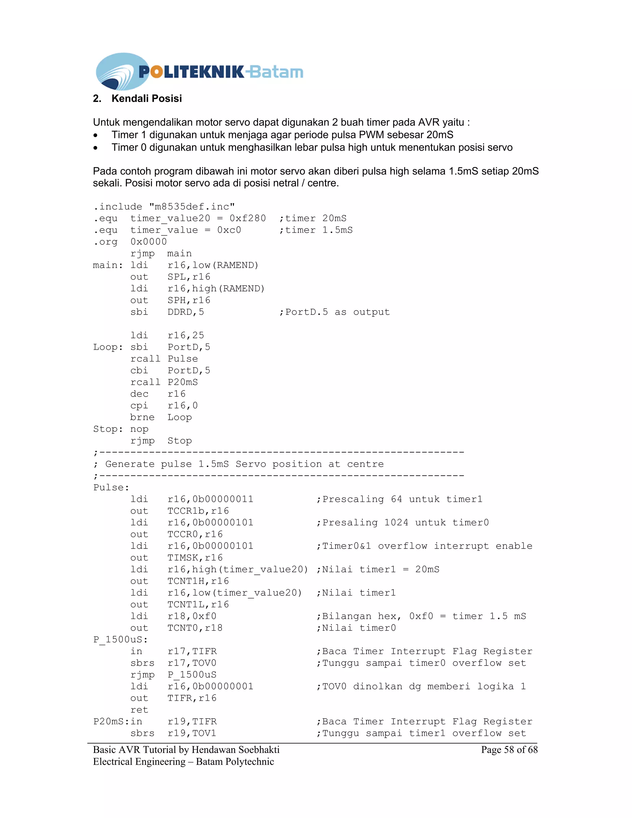 Basic AVR Tutorial by Hendawan Soebhakti Page 58 of 68
Electrical Engineering – Batam Polytechnic
2. Kendali Posisi
Untuk mengendalikan motor servo dapat digunakan 2 buah timer pada AVR yaitu :
• Timer 1 digunakan untuk menjaga agar periode pulsa PWM sebesar 20mS
• Timer 0 digunakan untuk menghasilkan lebar pulsa high untuk menentukan posisi servo
Pada contoh program dibawah ini motor servo akan diberi pulsa high selama 1.5mS setiap 20mS
sekali. Posisi motor servo ada di posisi netral / centre.
.include "m8535def.inc"
.equ timer_value20 = 0xf280 ;timer 20mS
.equ timer_value = 0xc0 ;timer 1.5mS
.org 0x0000
rjmp main
main: ldi r16,low(RAMEND)
out SPL,r16
ldi r16,high(RAMEND)
out SPH,r16
sbi DDRD,5 ;PortD.5 as output
ldi r16,25
Loop: sbi PortD,5
rcall Pulse
cbi PortD,5
rcall P20mS
dec r16
cpi r16,0
brne Loop
Stop: nop
rjmp Stop
;-----------------------------------------------------------
; Generate pulse 1.5mS Servo position at centre
;-----------------------------------------------------------
Pulse:
ldi r16,0b00000011 ;Prescaling 64 untuk timer1
out TCCR1b,r16
ldi r16,0b00000101 ;Presaling 1024 untuk timer0
out TCCR0,r16
ldi r16,0b00000101 ;Timer0&1 overflow interrupt enable
out TIMSK,r16
ldi r16,high(timer_value20) ;Nilai timer1 = 20mS
out TCNT1H,r16
ldi r16,low(timer_value20) ;Nilai timer1
out TCNT1L,r16
ldi r18,0xf0 ;Bilangan hex, 0xf0 = timer 1.5 mS
out TCNT0,r18 ;Nilai timer0
P_1500uS:
in r17,TIFR ;Baca Timer Interrupt Flag Register
sbrs r17,TOV0 ;Tunggu sampai timer0 overflow set
rjmp P_1500uS
ldi r16,0b00000001 ;TOV0 dinolkan dg memberi logika 1
out TIFR,r16
ret
P20mS:in r19,TIFR ;Baca Timer Interrupt Flag Register
sbrs r19,TOV1 ;Tunggu sampai timer1 overflow set
 