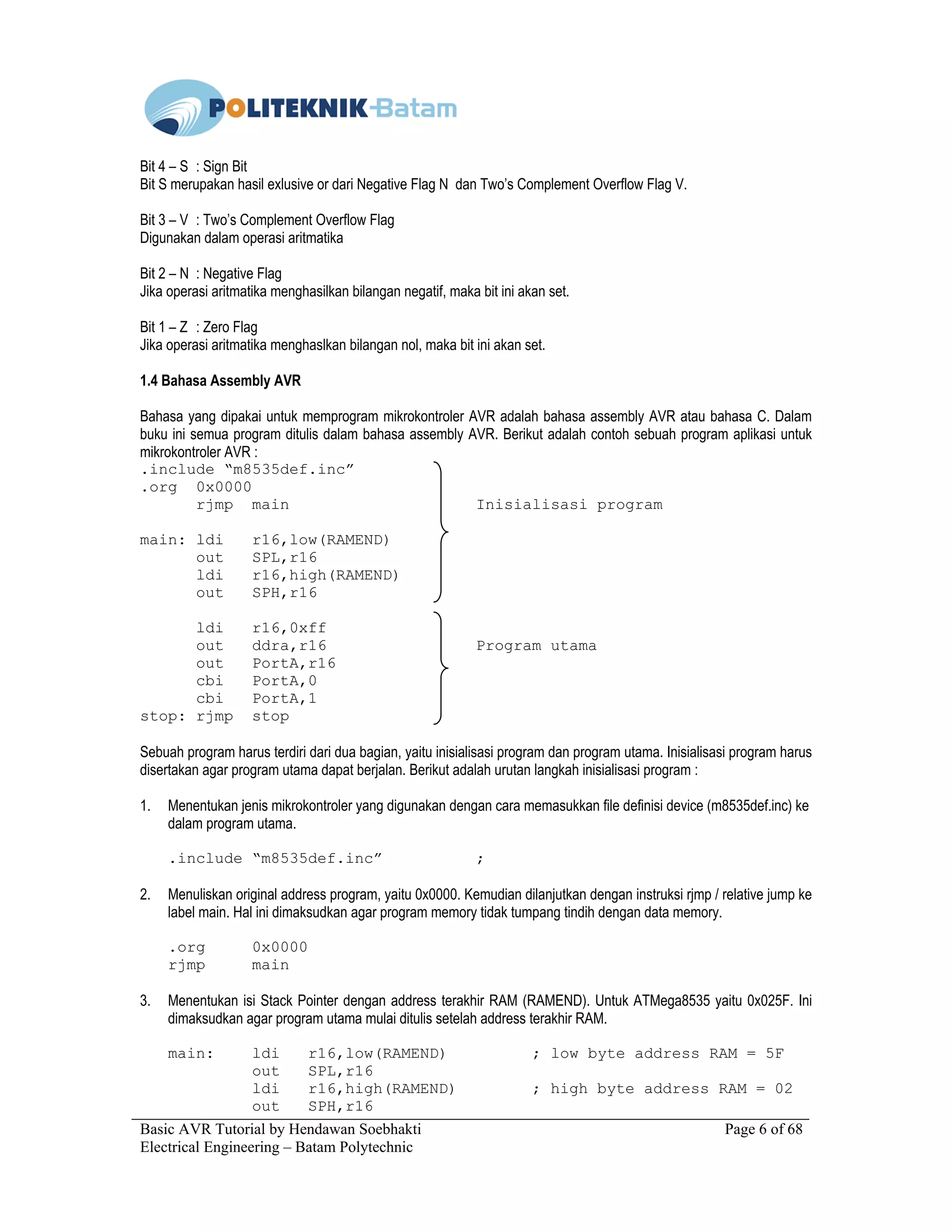 Basic AVR Tutorial by Hendawan Soebhakti Page 6 of 68
Electrical Engineering – Batam Polytechnic
Bit 4 – S : Sign Bit
Bit S merupakan hasil exlusive or dari Negative Flag N dan Two’s Complement Overflow Flag V.
Bit 3 – V : Two’s Complement Overflow Flag
Digunakan dalam operasi aritmatika
Bit 2 – N : Negative Flag
Jika operasi aritmatika menghasilkan bilangan negatif, maka bit ini akan set.
Bit 1 – Z : Zero Flag
Jika operasi aritmatika menghaslkan bilangan nol, maka bit ini akan set.
1.4 Bahasa Assembly AVR
Bahasa yang dipakai untuk memprogram mikrokontroler AVR adalah bahasa assembly AVR atau bahasa C. Dalam
buku ini semua program ditulis dalam bahasa assembly AVR. Berikut adalah contoh sebuah program aplikasi untuk
mikrokontroler AVR :
.include “m8535def.inc”
.org 0x0000
rjmp main Inisialisasi program
main: ldi r16,low(RAMEND)
out SPL,r16
ldi r16,high(RAMEND)
out SPH,r16
ldi r16,0xff
out ddra,r16 Program utama
out PortA,r16
cbi PortA,0
cbi PortA,1
stop: rjmp stop
Sebuah program harus terdiri dari dua bagian, yaitu inisialisasi program dan program utama. Inisialisasi program harus
disertakan agar program utama dapat berjalan. Berikut adalah urutan langkah inisialisasi program :
1. Menentukan jenis mikrokontroler yang digunakan dengan cara memasukkan file definisi device (m8535def.inc) ke
dalam program utama.
.include “m8535def.inc” ;
2. Menuliskan original address program, yaitu 0x0000. Kemudian dilanjutkan dengan instruksi rjmp / relative jump ke
label main. Hal ini dimaksudkan agar program memory tidak tumpang tindih dengan data memory.
.org 0x0000
rjmp main
3. Menentukan isi Stack Pointer dengan address terakhir RAM (RAMEND). Untuk ATMega8535 yaitu 0x025F. Ini
dimaksudkan agar program utama mulai ditulis setelah address terakhir RAM.
main: ldi r16,low(RAMEND) ; low byte address RAM = 5F
out SPL,r16
ldi r16,high(RAMEND) ; high byte address RAM = 02
out SPH,r16
 