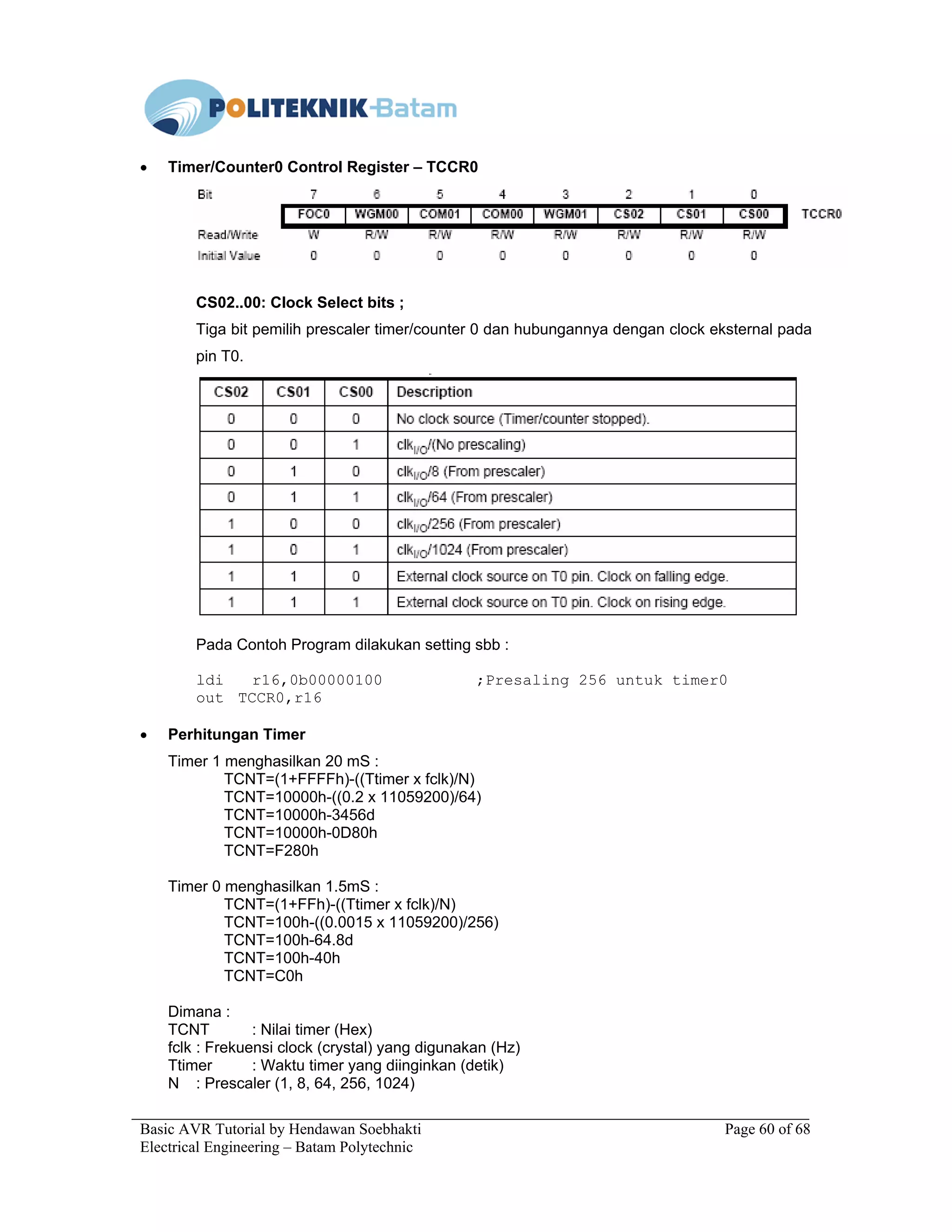 Basic AVR Tutorial by Hendawan Soebhakti Page 60 of 68
Electrical Engineering – Batam Polytechnic
• Timer/Counter0 Control Register – TCCR0
CS02..00: Clock Select bits ;
Tiga bit pemilih prescaler timer/counter 0 dan hubungannya dengan clock eksternal pada
pin T0.
Pada Contoh Program dilakukan setting sbb :
ldi r16,0b00000100 ;Presaling 256 untuk timer0
out TCCR0,r16
• Perhitungan Timer
Timer 1 menghasilkan 20 mS :
TCNT=(1+FFFFh)-((Ttimer x fclk)/N)
TCNT=10000h-((0.2 x 11059200)/64)
TCNT=10000h-3456d
TCNT=10000h-0D80h
TCNT=F280h
Timer 0 menghasilkan 1.5mS :
TCNT=(1+FFh)-((Ttimer x fclk)/N)
TCNT=100h-((0.0015 x 11059200)/256)
TCNT=100h-64.8d
TCNT=100h-40h
TCNT=C0h
Dimana :
TCNT : Nilai timer (Hex)
fclk : Frekuensi clock (crystal) yang digunakan (Hz)
Ttimer : Waktu timer yang diinginkan (detik)
N : Prescaler (1, 8, 64, 256, 1024)
 