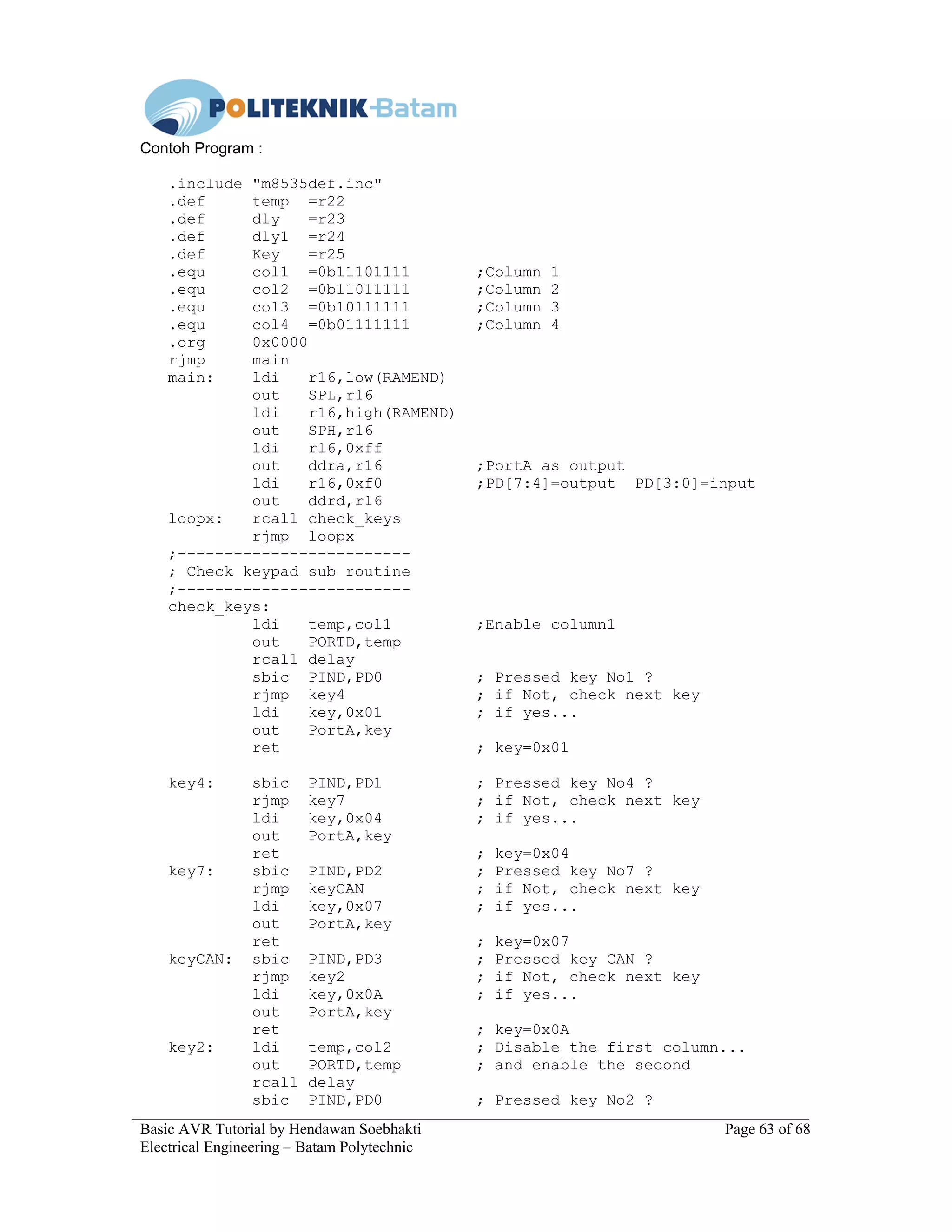 Basic AVR Tutorial by Hendawan Soebhakti Page 63 of 68
Electrical Engineering – Batam Polytechnic
Contoh Program :
.include "m8535def.inc"
.def temp =r22
.def dly =r23
.def dly1 =r24
.def Key =r25
.equ col1 =0b11101111 ;Column 1
.equ col2 =0b11011111 ;Column 2
.equ col3 =0b10111111 ;Column 3
.equ col4 =0b01111111 ;Column 4
.org 0x0000
rjmp main
main: ldi r16,low(RAMEND)
out SPL,r16
ldi r16,high(RAMEND)
out SPH,r16
ldi r16,0xff
out ddra,r16 ;PortA as output
ldi r16,0xf0 ;PD[7:4]=output PD[3:0]=input
out ddrd,r16
loopx: rcall check_keys
rjmp loopx
;-------------------------
; Check keypad sub routine
;-------------------------
check_keys:
ldi temp,col1 ;Enable column1
out PORTD,temp
rcall delay
sbic PIND,PD0 ; Pressed key No1 ?
rjmp key4 ; if Not, check next key
ldi key,0x01 ; if yes...
out PortA,key
ret ; key=0x01
key4: sbic PIND,PD1 ; Pressed key No4 ?
rjmp key7 ; if Not, check next key
ldi key,0x04 ; if yes...
out PortA,key
ret ; key=0x04
key7: sbic PIND,PD2 ; Pressed key No7 ?
rjmp keyCAN ; if Not, check next key
ldi key,0x07 ; if yes...
out PortA,key
ret ; key=0x07
keyCAN: sbic PIND,PD3 ; Pressed key CAN ?
rjmp key2 ; if Not, check next key
ldi key,0x0A ; if yes...
out PortA,key
ret ; key=0x0A
key2: ldi temp,col2 ; Disable the first column...
out PORTD,temp ; and enable the second
rcall delay
sbic PIND,PD0 ; Pressed key No2 ?
 