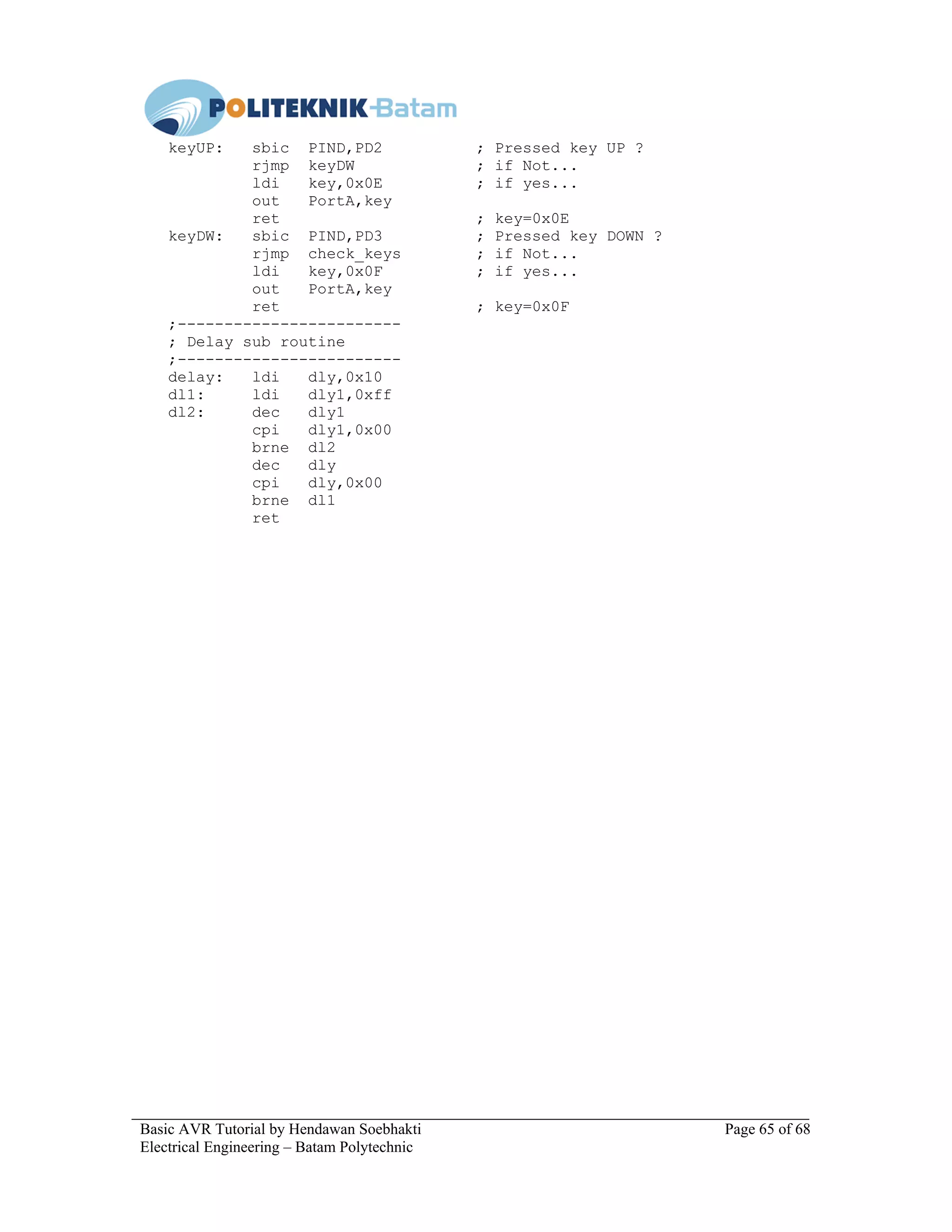 Basic AVR Tutorial by Hendawan Soebhakti Page 65 of 68
Electrical Engineering – Batam Polytechnic
keyUP: sbic PIND,PD2 ; Pressed key UP ?
rjmp keyDW ; if Not...
ldi key,0x0E ; if yes...
out PortA,key
ret ; key=0x0E
keyDW: sbic PIND,PD3 ; Pressed key DOWN ?
rjmp check_keys ; if Not...
ldi key,0x0F ; if yes...
out PortA,key
ret ; key=0x0F
;------------------------
; Delay sub routine
;------------------------
delay: ldi dly,0x10
dl1: ldi dly1,0xff
dl2: dec dly1
cpi dly1,0x00
brne dl2
dec dly
cpi dly,0x00
brne dl1
ret
 
