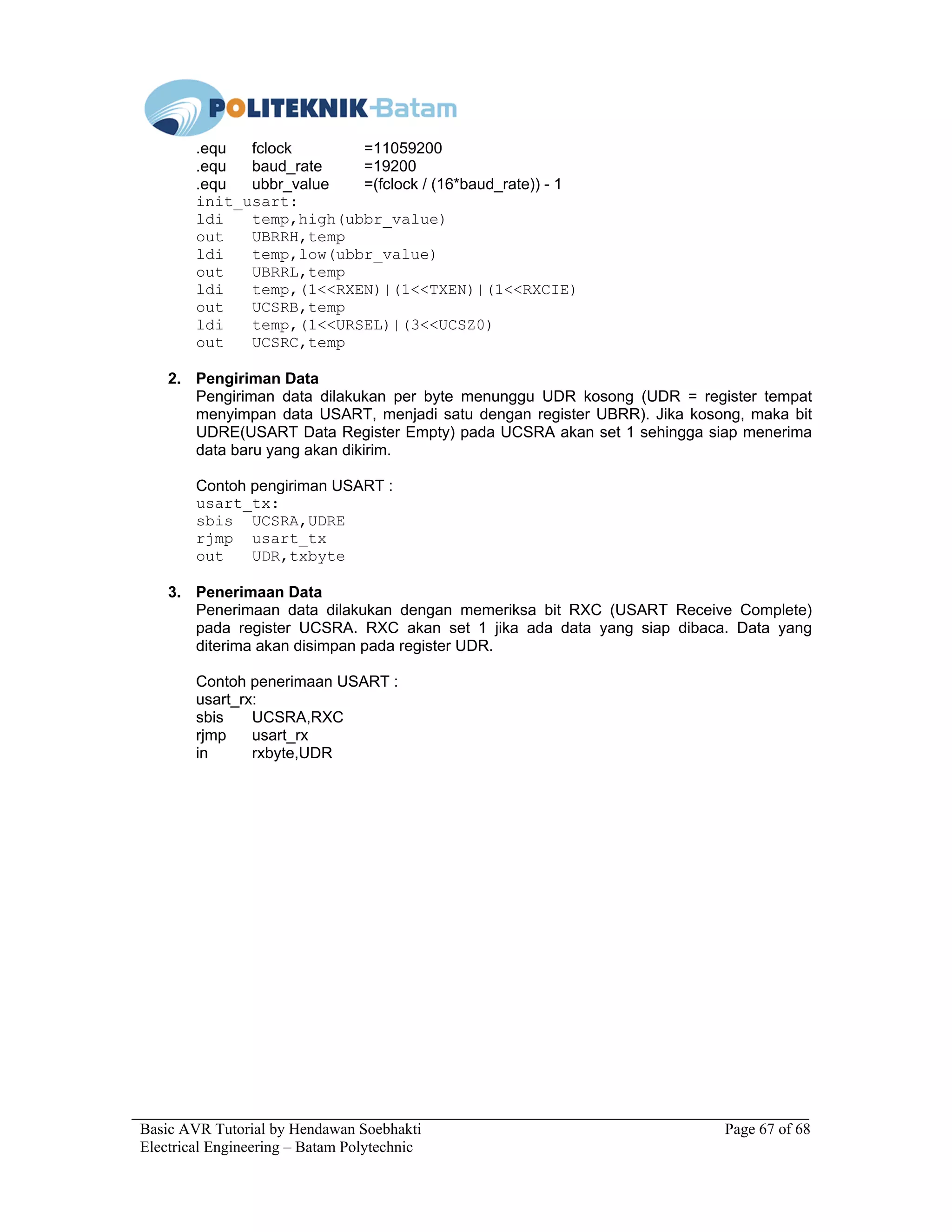 Basic AVR Tutorial by Hendawan Soebhakti Page 67 of 68
Electrical Engineering – Batam Polytechnic
.equ fclock =11059200
.equ baud_rate =19200
.equ ubbr_value =(fclock / (16*baud_rate)) - 1
init_usart:
ldi temp,high(ubbr_value)
out UBRRH,temp
ldi temp,low(ubbr_value)
out UBRRL,temp
ldi temp,(1<<RXEN)|(1<<TXEN)|(1<<RXCIE)
out UCSRB,temp
ldi temp,(1<<URSEL)|(3<<UCSZ0)
out UCSRC,temp
2. Pengiriman Data
Pengiriman data dilakukan per byte menunggu UDR kosong (UDR = register tempat
menyimpan data USART, menjadi satu dengan register UBRR). Jika kosong, maka bit
UDRE(USART Data Register Empty) pada UCSRA akan set 1 sehingga siap menerima
data baru yang akan dikirim.
Contoh pengiriman USART :
usart_tx:
sbis UCSRA,UDRE
rjmp usart_tx
out UDR,txbyte
3. Penerimaan Data
Penerimaan data dilakukan dengan memeriksa bit RXC (USART Receive Complete)
pada register UCSRA. RXC akan set 1 jika ada data yang siap dibaca. Data yang
diterima akan disimpan pada register UDR.
Contoh penerimaan USART :
usart_rx:
sbis UCSRA,RXC
rjmp usart_rx
in rxbyte,UDR
 