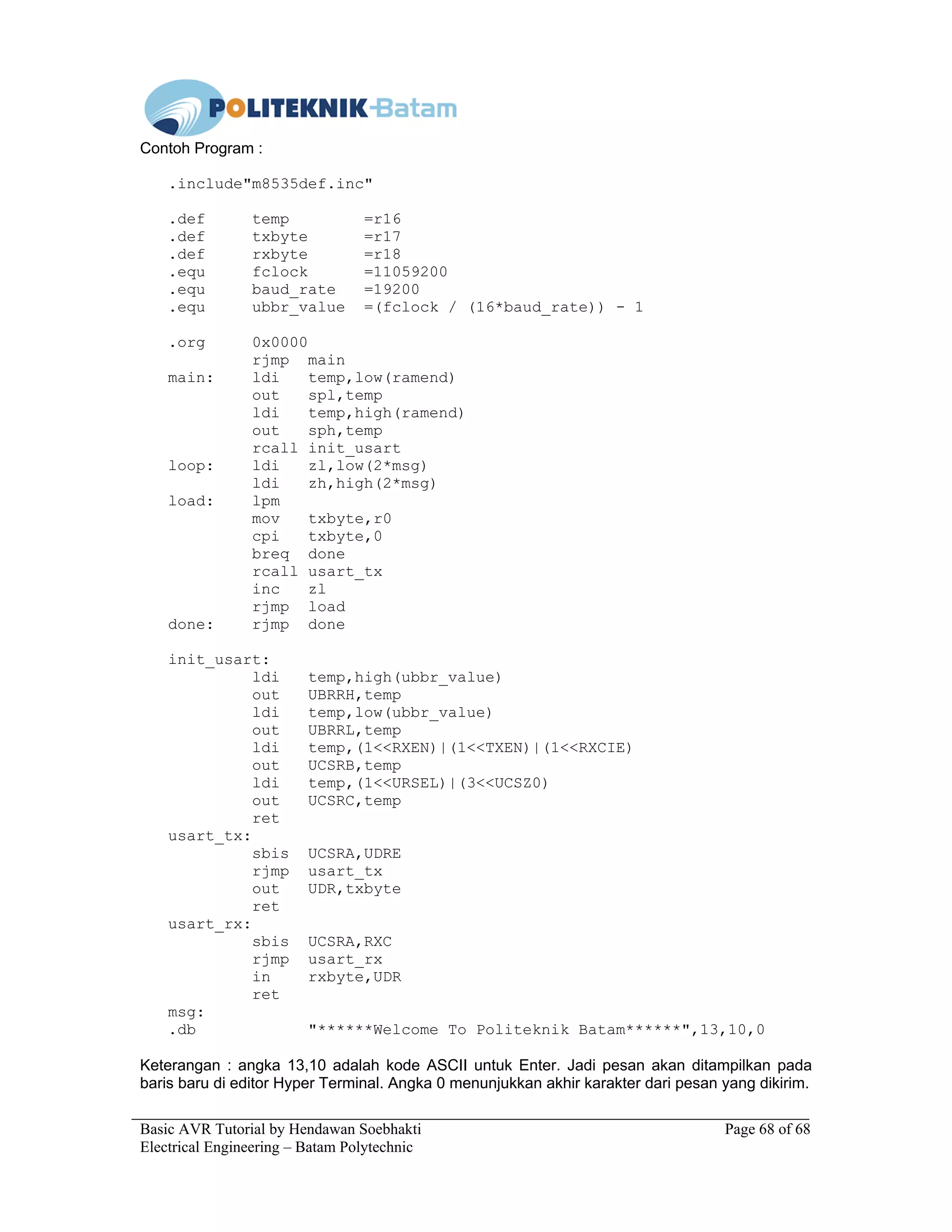 Basic AVR Tutorial by Hendawan Soebhakti Page 68 of 68
Electrical Engineering – Batam Polytechnic
Contoh Program :
.include"m8535def.inc"
.def temp =r16
.def txbyte =r17
.def rxbyte =r18
.equ fclock =11059200
.equ baud_rate =19200
.equ ubbr_value =(fclock / (16*baud_rate)) - 1
.org 0x0000
rjmp main
main: ldi temp,low(ramend)
out spl,temp
ldi temp,high(ramend)
out sph,temp
rcall init_usart
loop: ldi zl,low(2*msg)
ldi zh,high(2*msg)
load: lpm
mov txbyte,r0
cpi txbyte,0
breq done
rcall usart_tx
inc zl
rjmp load
done: rjmp done
init_usart:
ldi temp,high(ubbr_value)
out UBRRH,temp
ldi temp,low(ubbr_value)
out UBRRL,temp
ldi temp,(1<<RXEN)|(1<<TXEN)|(1<<RXCIE)
out UCSRB,temp
ldi temp,(1<<URSEL)|(3<<UCSZ0)
out UCSRC,temp
ret
usart_tx:
sbis UCSRA,UDRE
rjmp usart_tx
out UDR,txbyte
ret
usart_rx:
sbis UCSRA,RXC
rjmp usart_rx
in rxbyte,UDR
ret
msg:
.db "******Welcome To Politeknik Batam******",13,10,0
Keterangan : angka 13,10 adalah kode ASCII untuk Enter. Jadi pesan akan ditampilkan pada
baris baru di editor Hyper Terminal. Angka 0 menunjukkan akhir karakter dari pesan yang dikirim.
 